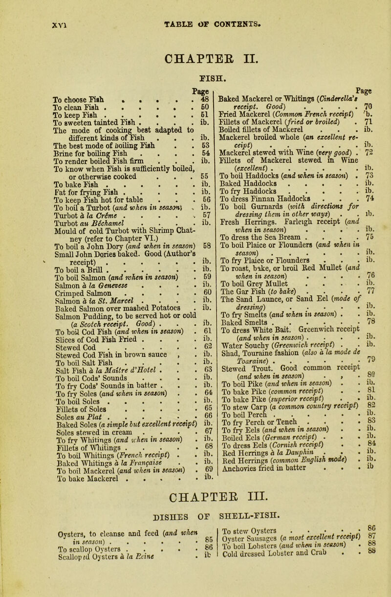 CHAPTER II. PISH. Page To choose Fish . . . . . 48 To clean Fish 60 To keep Fish 61 To sweeten tainted Fish . . . . ib. The mode of cooking best adapted to different kinds of Fish . . . ib. The best mode of foiling Fish . . 53 Brine for boiling Fish . . . .54 To render boiled Fish firm . . . ib. To know when Fish is sufficiently boiled, or otherwise cooked . . .55 To bake Fish ib. Fat for frying Fish ib. To keep lish hot for table . . .66 To boil a Turbot (and when in season) •, ib. Turbot a la Crime . . . . -. 57 Turbot au Bechamel . . . . ib. Mould of cold Turbot with Shrimp Ckat- ney (refer to Chapter VI.) To boil a John Dory (and when in season) 58 Small John Dories baked. Good (Author’s receipt) ib. To boil a Brill ib. To boil Salmon (and when in season) . 59 Salmon o la Genevese . . . . ib. Crimped Salmon 60 Salmon a la St. Marcel . . . . ib. Baked Salmon over mashed Potatoes . ib. Salmon Pudding, to be served hot or cold (a Scotch receipt. Good) . . . ib. To boil Cod Fish (and when in season) . 61 Slices of Cod Fish Fried . . . . ib. Stewed Cod 62 Stewed Cod Fish in brown sauce , . ib. To boil Salt Fish ib. Salt Fish a la Maitre d'Hotel . . . 63 To boil Cods’ Sounds . . . . ib. To fry Cods’ Sounds in batter . . . ib. To fry Soles (and when in season) . . 64 To boil Soles ib- Fillets of Soles 65 Soles au Plat 66 Baked Soles (a simple hut excellent receipt) ib. Soles stewed in cream . • • 67 To fry Whitings (and when in season) . ib. Fillets of Wliitings . . . *68 To boil Wliitings (French receipt) . . ib. Baked Wliitings a la Frangaise . . ib. To boil Mackerel (and when in seascm) . 69 To bake Mackerel 1b- Page Baked Mackerel or Whitings (Cinderella't receipt. Good) . . . . 70 Fried Mackerel (Common French receipt) ;b. Fillets of Mackerel (fried or broiled) . 71 Boiled fillets of Mackerel . . . ib. Mackerel broiled whole (an excellent re- ceipt) ib. Mackerel stewed with Wine (very good) . 72 Fillets of Mackerel stewed in Wine (excellent) ib. To boil Haddocks (and when in season) . 73 Baked Haddocks ib. To fry Haddocks ib. To dress Finnan Haddocks . . .74 To boil Gurnards (with directions for dressing them in other ways) . .lb. Fresh Herrings. Farleigh receipt (and when in season) . . . . ib. To dress the Sea Bream . . . .75 To boil Plaice or Flounders (and when in season) ib. To fry Plaice or Flounders . . . ib. To roast, bake, or broil Red Mullet (and when in season) . . . .76 To boil Grey Mullet . . . . ib. The Gar Fsh (to bake) . . . .77 The Sand Launce, or Sand Eel (mode of dressing) . . . . . ib. To fry Smelts (and when in season) . . ib. Baked Smelts 78 To dress White Bait. Greenwich receipt (and when in season) . . . . ib. Water Souchy (Greenwich receipt) . . ib. Shad, Touraine fashion (also a la mode de Toaraine) 79 Stewed Trout. Good common receipt (and when in season) . , . 80 To boil Pike (and when in season) . . ib. To bake Pike (common receipt) . • 81 To bake Pike (superior receipt) . . ib. To stew Carp (a common country receipt) 82 To boil Perch ib. To fry Perch or Tench . . . • °° To fry Eels (and when in season) . • ib. Boiled Eels (German receipt) - . . ib. To dress Eels (Cornish receipt) . . 84 Red Herrings a la Dauphin . . . ib. Red Herrings (common English mode) Anchovies fried in batter . . CHAPTER III. DISHES OF SHELL-FISH. Oysters, to cleanse and feed (and when in season) To scallop Oysters Scalloped Oysters a la Ecine 85 86 ib To stew Oysters . . • • . • Oyster Sausages (a most excellent receipt) To boil Lobsters (and when in season) Cold dressed Lobster and Crab ib. ib 86 87 88 88