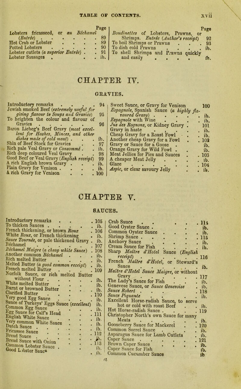 Page Lobsters fricasseed, or au Bechamel (En tree) 89 Hot Crab or Lobster . . . .89 Potted Lobsters 90 Lobster cutlets (a superior Entree) . .91 Lobster Sausages . . . ib. Page Boudinettes of Lobsters, Prawns, or Shrimps. Entree (Author's receipt) 92 To boil Shrimps or Prawns . . .93 To dish cold Prawns . . . . ib. To shell Shrimps and Prawns quickly and easily .... ft. CHAPTER IV. GRAVIES. Introductory remarks . . . . Jewish smoked Beef {extremely useful for giving flavour to Soups and Gravies) To heighten the colour and flavour of Gravies Baron Liebeg’s Beef Gravy (most excel- lent for Hashes, Minces, and other dishes made of cold meat) . Shin of Beef Stock for Gravies Rich pale Veal Gravy or Consomme . Rich deep coloured Veal Gravy Good Beef or Veal Gravy (English receipt) A rich English brown Gravy . Plain Gravy for Venison .... A rich Gravy for Venison 94 95 96 ib. 97 ib. 98 99 ib. ib. 100 Sweet Sauce, or Gravy for Venison 100 Espagnole, Spanish Sauce {a highly fla- voured Gravy) ib. Espagnole with Wine .... ib. Jus des Rognons, or Kidney Gravy . 101 Gravy in haste • , . . . ib. Cheap Gravy for a Roast Fowl . . ib. Another cheap Gravy for a Fowl . . 102 Gravy or Sauce for a Goose . ib. Orange Gravy for Wild Fowl . . ib. Meat Jellies for Pies and Sauces . ,103 A cheaper Meat Jelly . . . .ft. Glaze 104 Aspic, or clear savoury Jelly . . ft. chapter y. SAUCES. Introductory remarks . . . To thicken Sauces French thickening, or brown Roux White Roux, or French thickening . Sauce Tournee, or pale thickened Gravy . Bechamel Bechamel Maigre {a cheap white Sauce) . Another common Bechamel . Rich melted Butter .... Melted Butter (a good common receipt) . French melted Butter .... Norfolk Sauce, or rich melted Butter without Flour .... White melted Butter Burnt or browned Butter Clarified Butter Very good Egg Sauce ... Sauce of Turkeys’ Eggs Sauce {excellent) Common Egg Sauce Egg Sauce for Calf’s Head English White Sauce Very common White Sauce . Dutch Sauce . Fricassee Sauce Bread Sauce . Bread Sauce with Onion ' Common Lobster Sauce . Good L Aster SaucB 105 ib. 106 ib. ib. 107 108 ib. ib. ib. 109 ib. ib. ib. 110 ib. ib. ib. 111 ib. ib. ib. 112 ib- 113 ib. ib. Sauce {English Crab Sauce Good Oyster Sauce . Common Oyster Sauce Shrimp Sauce . Anchovy Sauce Cream Sauce for Fish Sharp Maitre d’Hotel receipt) French Maitre d’Hotel, or Steward’s Sauce Maitre d’Hotel Sauce Maigre, or without Gravy The Lady’s Sauce for Fish Genevese Sauce, or Sauce Genevoise Sauce Robert ... Sauce Piquantc . . . . Excellent Horse-radish Sauce, to serve hot or cold with roast Beef Hot Horse-radish Sauce .... Christopher North’s own Sauce for many Meats Gooseberry Sauce for Mackerel Common Sorrel Sauce .... Asparagus Sauce for Lamb Cutlets Caper Sauce Brown Caper Sauce .... Caper Sauce for Fish Common Cucumber Sauce 111 ib. ib. 115 ib. ib. 116 ib. 117 ib. ib. 118 ib. ib. 119 ib. 120 ib. ft. 121 ib. ib. ib a