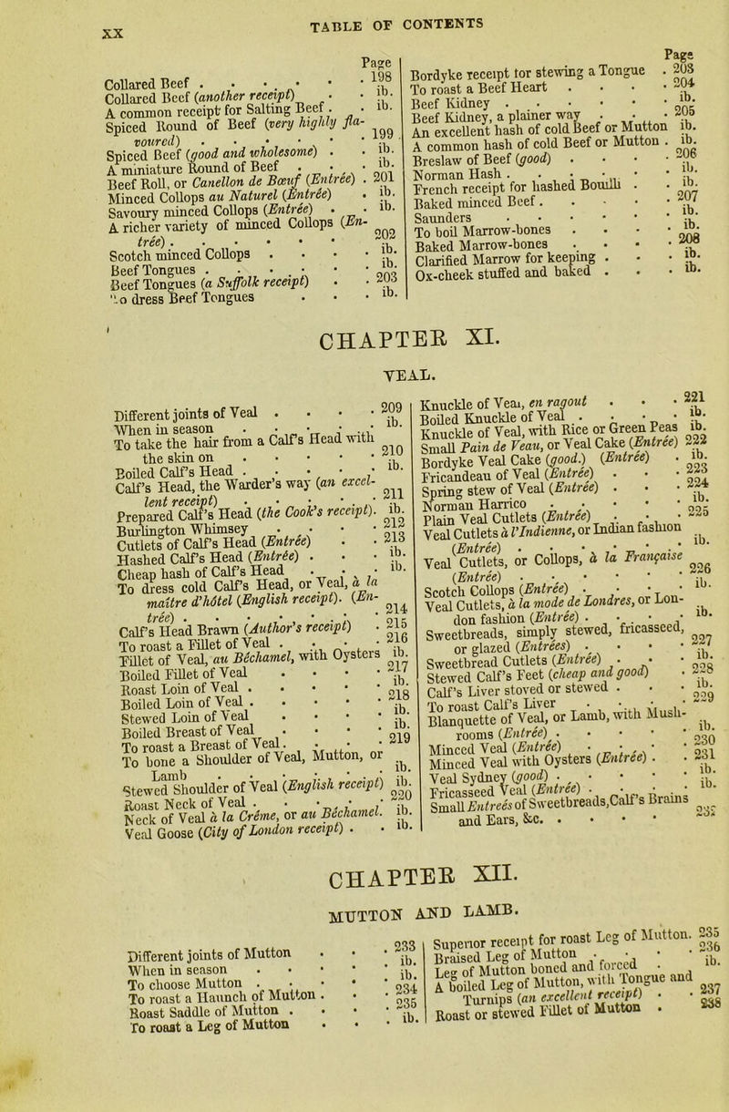 Collared Beef . . • • Collared Beef {another receipt) • A common receipt' for Salting Beet . ■ Spiced Hound of Beef {very highly fla- voured) . • • • • Spiced Beef {good and wholesome) . A miniature Round of Beef . • Beef Roll, or Canellon de Bcevfl (Entree) Minced Collops au Naturel (Entree) Savoury minced Collops {Entree) • A. richer variety of minced Collops (pti tree) Scotch minced Collops Beef Tongues . • • • Beef Tongues {a Suffolk receipt) .o dress Beef Tongues Page . 198 . ib. ib. 199 ib. ib. 201 ib. ib. 202 ib. , ib. , 203 , ib. Bordyke receipt tor stewing a Tongue To roast a Beef Heart Beef Kidney Beef Kidney, a plainer way . . • An excellent hash of cold Beef or Mutton A common hash of cold Beef or Mutton . Breslaw of Beef {good) Norman Hash. . • • Trench receipt for hashed Bouilh Baked minced Beef. Saunders . To boil Marrow-bones Baked Marrow-bones Clarified Marrow for keeping . Ox-cheek stuffed and baked . Page . 20S . 204 . ib. 205 ib. ib. 206 ib. ib. 207 ib. ib. 208 ib. ib. CHAPTER XI. TEAL. Different joints of Veal . When in season . • • • . • To take the hair from a Calf s Head with the skin on Boiled Calf’s Head . • • ■ ' Calf’s Head, the Warder’s way {an excel- lent receipt) . • • • . ‘ Prepared Cali’s Head {the Cook's receipt). Burlington Whimsey • • Cutlets of Calf’s Head {Entree) Hashed Calf s Head (Entrie) . Cheap hash of Calf’s Head . • • To dress cold Calf’s Head, or Veal, ala maitre d’hdtel (English receipt). {En- Calf’s Head Brawn {Author's receipt) . To roast a Fillet of Veal . • • • Fillet of Veal, au Bechamel, with Oysteis Boiled Fillet of Veal Roast Loin of Veal Boiled Loin of Veal . . Stewed Loin of Veal • Boiled Breast of Veal . To roast a Breast of Veal. . • • To bone a Shoulder of Veal, Mutton, or Stewed Shoulder of Veal (English receipt) Roast Neck of Veal . • • • * Neck of Veal a la Creme, or au Bechamel. Veal Goose {City of London receipt) . 209 ib. 210 ib. 211 ib. 212 213 ib. ib. 214 215 216 ib. 217 ib. 218 ib. ib. 219 ib. ib. 220 ib ib Knuckle of Vern, en ragout . Boiled Knuckle of Veal . • • • Knuckle of Veal, with Rice or Green Peas SH de Veau, or Veal Cake. {Entree) Bordyke Veal Cake (good.) (Entree) Fricandeau of Veal {Entree) Spring stew of Veal {Entree) . Norman Harrico • • Plain Veal Cutlets (Entree) . • • Veal Cutlets a I'Indienne, or Indian fashion Veal*'Cutlets, or Collops, a la Frangaise {Entree) Scotch Collops {Entree) . • • • Veal Cutlets, a la mode de Londres, or Lon- don fashion (Entree) . • • • Sweetbreads, simply stewed, fricasseed, or glazed (Entrees) • • Sweetbread Cutlets (Entree) . • Stewed Calf’s Feet {cheap and good) Calf’s Liver stoved or stewed . To roast Call’s Liver . • • • Blanquette of Veal, or Lamb, with Mush- rooms {Entree) . Minced Veal {Entree) • • • Minced Veal with Oysters (Entree) . Veal Sydney (good) Fricasseed Veal {Entree) . • • . • Small Agrees of Sweetbreads,Calf s brains and Ears, 221 ib. ib. 222 ib. 223 224 ib. 225 ib. 226 ib. ib. 227 ib. 228 ib. 229 ib. 230 231 ib. ib. 232 Different joints of Mutton When in season . • To choose Mutton . To roast a Haunch pf Mutton Roast Saddle of Mutton . fo roaat a Leg of Mutton CHAPTER XII. MUTTON AND LA-MB. Superior receipt for roast Leg of Mutton. 235 Braised Leg of Mutton . • • • ib_ T,e2 of Mutton boned and im cea . A boiled Leg of Mutton, with Jongue and Turnips (an excellent receipt) . • Roast or stewed Fillet of Mutton . ^8 • • . 233 . ib. . ib. . 234 . 235 • . ib.