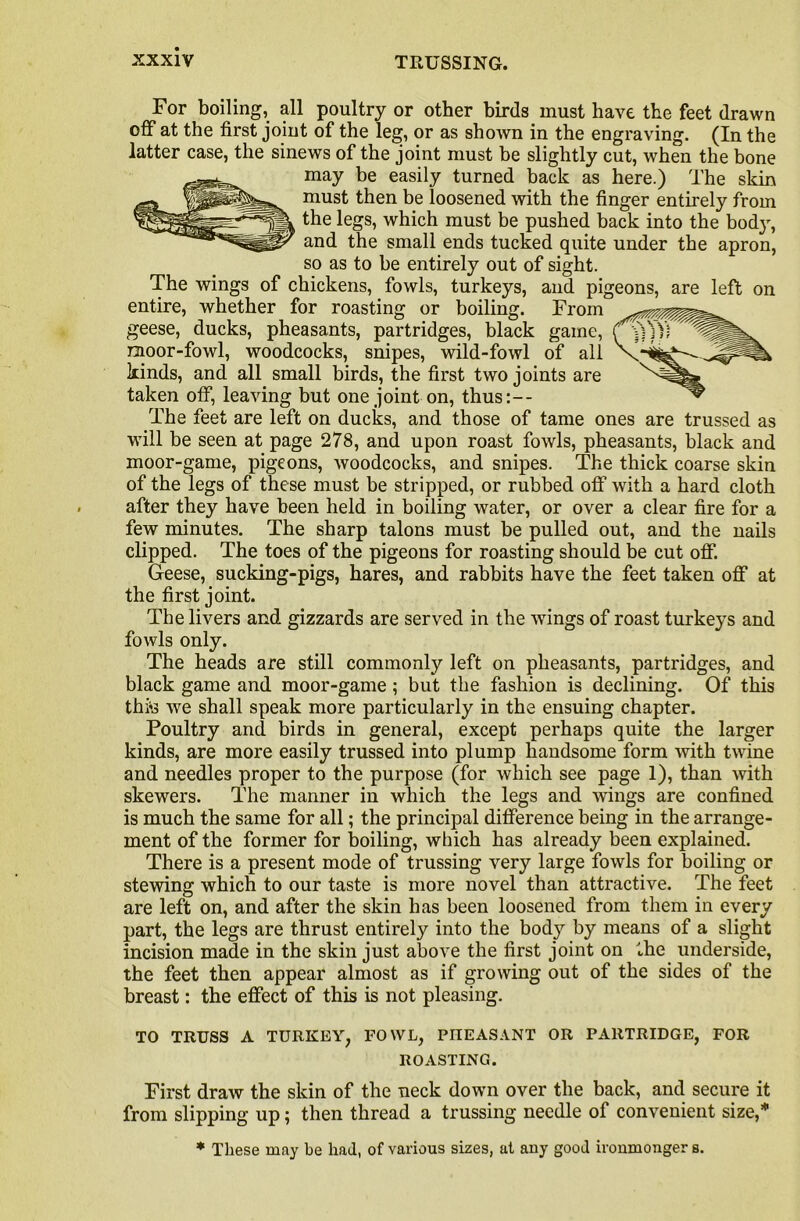 For boiling, all poultry or other birds must have the feet drawn off at the first joint of the leg, or as shown in the engraving. (In the latter case, the sinews of the joint must be slightly cut, when the bone may be easily turned back as here.) The skin must then be loosened with the finger entirely from the legs, which must be pushed back into the body, and the small ends tucked quite under the apron, so as to be entirely out of sight. The wings of chickens, fowls, turkeys, and pigeons, are left on entire, whether for roasting or boiling. From geese, ducks, pheasants, partridges, black game, moor-fowl, woodcocks, snipes, wild-fowl of all kinds, and all small birds, the first two joints are taken off, leaving but one joint on, thus:— The feet are left on ducks, and those of tame ones are trussed as will be seen at page 278, and upon roast fowls, pheasants, black and moor-game, pigeons, woodcocks, and snipes. The thick coarse skin of the legs of these must be stripped, or rubbed off with a hard cloth after they have been held in boiling water, or over a clear fire for a few minutes. The sharp talons must be pulled out, and the nails clipped. The toes of the pigeons for roasting should be cut off. Geese, sucking-pigs, hares, and rabbits have the feet taken off at the first joint. The livers and gizzards are served in the wings of roast turkeys and fowls only. The heads are still commonly left on pheasants, partridges, and black game and moor-game ; but the fashion is declining. Of this thte we shall speak more particularly in the ensuing chapter. Poultry and birds in general, except perhaps quite the larger kinds, are more easily trussed into plump handsome form with twine and needles proper to the purpose (for which see page 1), than with skewers. The manner in which the legs and wings are confined is much the same for all; the principal difference being in the arrange- ment of the former for boiling, which has already been explained. There is a present mode of trussing very large fowls for boiling or stewing which to our taste is more novel than attractive. The feet are left on, and after the skin has been loosened from them in every part, the legs are thrust entirety into the body by means of a slight incision made in the skin just above the first joint on the underside, the feet then appear almost as if growing out of the sides of the breast: the effect of this is not pleasing. TO TRUSS A TURKEY, FOWL, PHEASANT OR PARTRIDGE, FOR ROASTING. First draw the skin of the neck down over the back, and secure it from slipping up; then thread a trussing needle of convenient size,* * These may be had, of various sizes, at any good ironmonger s.