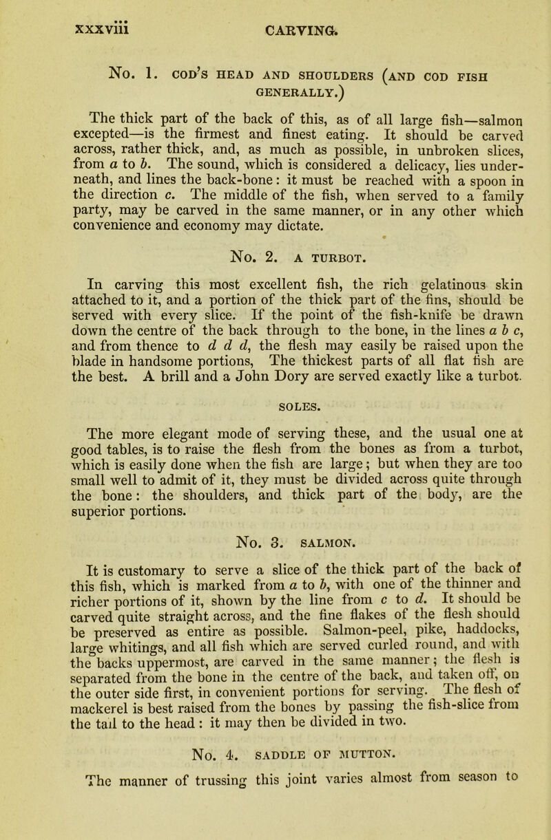 No. 1. cod’s head and shoulders (and cod fish GENERALLY.) The thick part of the back of this, as of all large fish—salmon excepted—is the firmest and finest eating. It should be carved across, rather thick, and, as much as possible, in unbroken slices, from a to b. The sound, which is considered a delicacy, lies under- neath, and lines the back-bone : it must be reached with a spoon in the direction c. The middle of the fish, when served to a family party, may be carved in the same manner, or in any other which convenience and economy may dictate. No. 2. a turbot. In carving this most excellent fish, the rich gelatinous skin attached to it, and a portion of the thick part of the fins, should be served with every slice. If the point of the fish-knife be drawn down the centre of the back through to the bone, in the lines a b c, and from thence to d d d, the flesh may easily be raised upon the blade in handsome portions, The thickest parts of all flat fish are the best. A brill and a John Dory are served exactly like a turbot. SOLES. The more elegant mode of serving these, and the usual one at good tables, is to raise the flesh from the bones as from a turbot, which is easily done when the fish are large; but when they are too small well to admit of it, they must be divided across quite through the bone: the shoulders, and thick part of the body, are the superior portions. No. 3. SALMON. It is customary to serve a slice of the thick part of the back of this fish, which is marked from a to b, with one of the thinner and richer portions of it, shown by the line from c to d. It should be carved quite straight across, and the fine flakes of the flesh should be preserved as entire as possible. Salmon-peel, pike, haddocks, large whitings, and all fish which are served curled round, and with the backs uppermost, are carved in the same manner; the flesh is separated from the bone in the centre of the back, and taken off, on the outer side first, in convenient portions for serving. The flesh of mackerel is best raised from the bones by passing the fish-slice from the tail to the head : it may then be divided in two. No. 4. SADDLE OF MUTTON. The manner of trussing this joint varies almost from season to