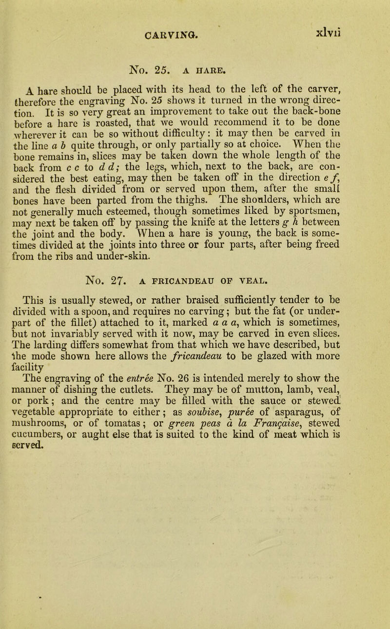 No. 25. A IIARE. A hare should be placed with its head to the left of the carver, therefore the engraving No. 25 shows it turned in the wrong direc- tion. It is so very great an improvement to take out the back-bone before a hare is roasted, that we would recommend it to be done wherever it can be so without difficulty: it may then be carved in the line a b quite through, or only partially so at choice. When the bone remains in, slices may be taken down the whole length of the back from c c to d d; the legs, which, next to the back, are con- sidered the best eating, may then be taken off in the direction e /, and the flesh divided from or served upon them, after the small bones have been parted from the thighs. The shoulders, which are not generally much esteemed, though sometimes liked by sportsmen, may next be taken off by passing the knife at the letters g h between the joint and the body. When a hare is young, the back is some- times divided at the joints into three or four parts, after being freed from the ribs and under-skin. No. 27. A FRICANDEAU OF VEAL. This is usually stewed, or rather braised sufficiently tender to be divided with a spoon, and requires no carving; but the fat (or under- part of the fillet) attached to it, marked a a a, which is sometimes, but not invariably served with it now, may be carved in even slices. The larding differs somewhat from that which we have described, but the mode shown here allows the fricandeau to be glazed with more facility The engraving of the entree No. 26 is intended merely to show the manner of dishing the cutlets. They may be of mutton, lamb, veal, or pork; and the centre may be filled with the sauce or stewed vegetable appropriate to either; as soubise, puree of asparagus, of mushrooms, or of tomatas; or green peas a la Franqaise, stewed cucumbers, or aught else that is suited to the kind of meat which is served.