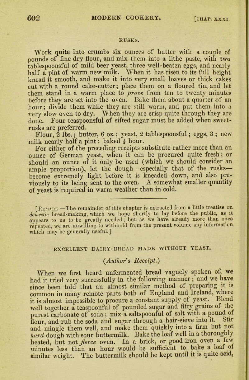 RUSKS. Work quite into crumbs six ounces of butter with a couple of pounds of fine dry flour, and mix them into a lithe paste, with two tablespoonsful of mild beer j^east, three well-beaten eggs, and nearly half a pint of warm new milk. When it has risen to its full height knead it smooth, and make it into very small loaves or thick cakes cut with a round cake-cutter; place them on a floured tin, and let them stand in a warm place to prove from ten to twenty minutes before they are set into the oven. Bake them about a quarter of an hour; divide them while they are still warm, and put them into a very slow oven to dry. When they are crisp quite through they are done. Four teaspoonsful of sifted sugar must be added when sweet- rusks are preferred. Flour, 2 lbs.; butter, 6 oz.; yeast, 2 tablespoonsful; eggs, 3 ; new milk nearly half a pint: baked I hour. For either of the preceding receipts substitute rather more than an ounce of German yeast, when it can be procured quite fresh; or should an ounce of it only be used (which we should consider an ample proportion), let the dough —especially that of the rusks— become extremely light before it is kneaded down, and also pre- viously to its being sent to the oven. A somewhat smaller quantity of yeast is required in warm weather than in cold. [Remark.—The remainder of this chapter is extracted from a little treatise on domestic bread-making, which we hope shortly to lay before the public, as it appears to us to be greatly needed ; but, as we have already more than once repeated, we are unwilling to withhold from the present volume any information which may be generally useful.] EXCELLENT DAIRY-BREAD MADE WITHOUT YEAST. (Author's Receipt.) When we first heard unfermented bread vaguely spoken of, we had it tried very successfully in the following manner ; and we have since been told that an almost similar method of preparing it is common in many remote parts both of England and Ireland, where it is almost impossible to procure a constant supply of yeast. Blend well together a teaspoonful of pounded sugar and fifty grains of the purest carbonate of soda; mix a saltspoonlul of salt with a pound of flour, and rub the soda and sugar through a hair-sieve into it. Stir and mingle them well, and make them quickly into a firm but not hard dough with sour buttermilk. Bake the loaf well in a thoroughly heated, but not fierce oven. In a brick, or good iron oven a few minutes less than an hour would be sufficient to bake a loaf ol similar weight. The buttermilk should be kept until it is quite acid,