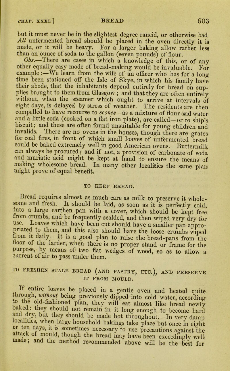 but it must never be in the slightest degree rancid, or otherwise bad All unfermented bread should be placed in the oven directly it is made, or it will be heavy. For a larger baking allow rather less than an ounce of soda to the gallon (seven pounds) of flour. Obs.—There are cases in which a knowledge of this, or of any other equally easy mode of bread-making would be invaluable. For example We learn from the wife of an officer who has for a long time been stationed off the Isle of Skye, in which his family have their abode, that the inhabitants depend entirely for bread on sup- plies brought to them from Glasgow ; and that they are often entirely without, when the steamer which ought to arrive at intervals of eight days, is delayed by stress of weather. The residents are then compelled to have recourse to scones—as a mixture of flour iwid water and a little soda (cooked on a flat iron plate), are called—or to ship’s biscuit; and these are often found unsuitable for young children and invalids. There are no ovens in the houses, though there are grates for coal fires, in front of which small loaves of unfermented bread could be baked extremely well in good American ovens. Buttermilk can always be procured; and if not, a provision of carbonate of soda and muriatic acid might be kept at hand to ensure the means of making wholesome bread. In many other localities the same plan might prove of equal benefit. TO KEEP BREAD. Bread requires almost as much care as milk to preserve it whole- some and fresh. It should be laid, as soon as it is perfectly cold, into a large earthen pan with a cover, which should be kept free from crumbs, and be frequently scalded, and then wiped very dry for use. Loaves which have been cut should have a smaller pan appro- priated to them, and this also should have the loose crumbs wiped fiom it daily. It is a good plan to raise the bread-pans from the oor of the larder, when there is no proper stand or frame for the purpose, by means of two flat wedges of wood, so as to allow a current of air to pass under them. TO FRESHEN STALE BREAD (AND PASTRY, ETC.), AND PRESERVE IT FROM MOULD. If entire loaves be placed in a gentle oven and heated quite rough, zezmoM? being previously dipped into cold water, according “0 * e old-fashioned plan, they will eat almost like bread newly oaked: they should not remain in it long enough to become hard and dry, but they should be made hot throughout. In very damp localities, when large household bakings take place but once in eHit or ten days, it is sometimes necessary to use precautions against the attack of mould, though the bread may have been exceedingly well made; and the method recommended above will be the best for