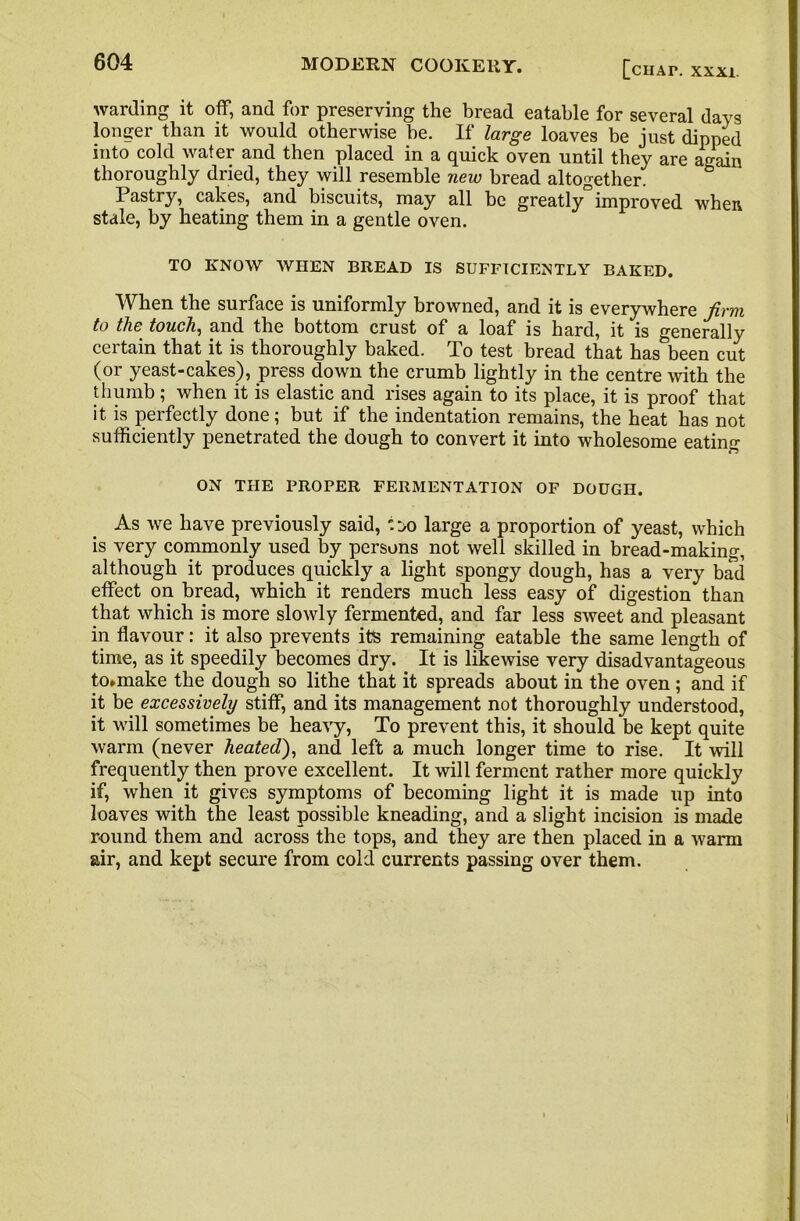 warding it off, and for preserving the bread eatable for several days longer than it would otherwise be. If large loaves be just dipped into cold water and then placed in a quick oven until they are again thoroughly dried, they will resemble new bread altogether. Pastry, cakes, and biscuits, may all be greatly improved when stale, by heating them in a gentle oven. TO KNOW WHEN BREAD IS SUFFICIENTLY BAKED. When the surface is uniformly browned, and it is everywhere firm to the touch, and the bottom crust of a loaf is hard, it is generally certain that it is thoroughly baked. To test bread that has been cut (or yeast-cakes), press down the crumb lightly in the centre with the thumb ; when it is elastic and rises again to its place, it is proof that it is perfectly done; but if the indentation remains, the heat has not sufficiently penetrated the dough to convert it into wholesome eating ON THE PROPER FERMENTATION OF DOUGH. As we have previously said, '.:>o large a proportion of yeast, which is very commonly used by persons not well skilled in bread-making, although it produces quickly a light spongy dough, has a very bad effect on bread, which it renders much less easy of digestion than that which is more slowly fermented, and far less sweet and pleasant in flavour: it also prevents its remaining eatable the same length of time, as it speedily becomes dry. It is likewise very disadvantageous to*make the dough so lithe that it spreads about in the oven; and if it be excessively stiff, and its management not thoroughly understood, it will sometimes be heavy, To prevent this, it should be kept quite warm (never heated), and left a much longer time to rise. It will frequently then prove excellent. It will ferment rather more quickly if, when it gives symptoms of becoming light it is made up into loaves with the least possible kneading, and a slight incision is made round them and across the tops, and they are then placed in a warm air, and kept secure from cold currents passing over them.
