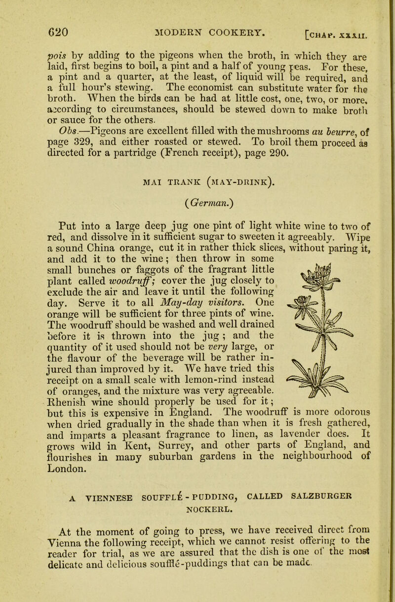 pois by adding to the pigeons when the broth, in which they are laid, first begins to boil, a pint and a half of young peas. For these, a pint and a quarter, at the least, of liquid will be required, and a full hour’s stewing. The economist can substitute water for the broth. When the birds can be had at little cost, one, two, or more, according to circumstances, should be stewed down to make broth or sauce for the others. Obs.—Pigeons are excellent filled with the mushrooms au beurre, of page 329, and either roasted or stewed. To broil them proceed as directed for a partridge (French receipt), page 290. MAI TRANK (MAY-DRINK). ( German.') Put into a large deep jug one pint of light white wine to two of red, and dissolve in it sufficient sugar to sweeten it agreeably. Wipe a sound China orange, cut it in rather thick slices, without paring it, and add it to the wine; then throw in some small bunches or faggots of the fragrant little plant called woodruff; cover the jug closely to exclude the air and leave it until the following day. Serve it to all May-day visitors. One orange will be sufficient for three pints of wine. The woodruff should be washed and well drained before it is thrown into the jug ; and the quantity of it used should not be very large, or the flavour of the beverage will be rather in- jured than improved by it. We have tried this receipt on a small scale with lemon-rind instead of oranges, and the mixture was very agreeable. Rhenish wine should properly be used for it; but this is expensive in England. The woodruff is more odorous when dried gradually in the shade than when it is fresh gathered, and imparts a pleasant fragrance to linen, as lavender does. It grows wild in Kent, Surrey, and other parts of England, and flourishes in many suburban gardens in the neighbourhood of London. A VIENNESE SOUFFL^, - PUDDING^ CALLED SALZBURGER NOCKEllL. At the moment of going to press, we have received direct from Vienna the following receipt, which we cannot resist offering to the reader for trial, as we are assured that the dish is one ol the most delicate and delicious souffle-puddings that can be made.