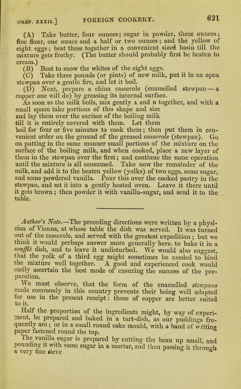 OiAlJ. XXXII.] (A) Take butter, four ounces; sugar in powder, three ounces; fine flour, one ounce and a half or two ounces; and the yellow oi eight eggs; beat these together in a convenient sized basin till the mixture gets frothy. (The butter should probably first be beaten to cream.) (B) Beat to snow the whites of the eight eggs. (C) Take three pounds (or pints) of new milk, put it in an open stewpan over a gentle fire, and let it boil. (D) Next, prepare a china casserole (enamelled stewpan—a copper one will do) by greasing its internal surface. As soon as the milk boils, mix gently a and u together, and with a small spoon take portions of this shape and size and lay them over the surface of the boiling milk till it is entirely covered with them. Let them boil for four or five minutes to cook them; then put them in con- venient order on the ground of the greased casserole (stewpan). Go on putting in the same manner small portions of the mixture on the surface of the boiling milk, and when cooked, place a new layer of them in the stewpan over the first; and continue the same operation until the mixture is all consumed. Take now the remainder of the milk, and add it to the beaten yellow (yolks) of two eggs, some sugar, and some powdered vanilla. Pour this over the cooked pastry in the stewpan, and set it into a gently heated oven. Leave it there until it gets brown; then powder it with vanilla-sugar, and send it to the table. Authors Note.—The preceding directions were written by a physi- cian of Vienna, at whose table the dish was served. It was turned out of the casserole, and served with the greatest expedition ; but we think it would perhaps answer more generally here, to bake it in a souffle dish, and to leave it undisturbed. We would also suggest, that the yolk of a third egg might sometimes be needed to bind the mixture well together. A good and experienced cook would easily ascertain the best mode of ensuring the success of the pre- paration. We must observe, that the form of the enamelled stewpans made commonly in this country prevents their being well adapted tor use in the present receipt: those of copper are better suited to it. Half the proportion of the ingredients might, by way of experi- ment, be prepared and baked in a tart-dish, as our puddings fre- quently are ; or in a small round cake mould, with a band of writing paper fastened round the top. ° The vanilla sugar is prepared by cutting the bean up small, and pounding it with some sugar in a mortar, and then passing it through a very fine sieve ° °