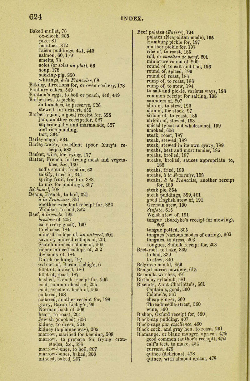 Baked mullet, 76 ox-cheek, 208 pike, 81 potatoes, 312 raisin puddings, 441, 442 salmon, 60,179 smelts, 78 soles (or soles au plat), 66 soup,178 sucking-pig, 250 whitings, a la Francaise, 68 Baking, directions for, or oven cookery, 178 Banbury cakes, 549 Bantam’s eggs, to boil or poach, 446, 449 Barberries, to pickle, in bunches, to preserve, 526 stewed, for dessert, 459 Barberry jam, a good receipt for, 526 jam, another receipt for, 527 superior jelly and marmalade, 527 and rice pudding, tart, 364 Barley-sugar, 664 Barley-water, excellent (poor Xury’s re- ceipt), 683 Basket, wire, for frying, 177 Batter, French, for frying meat and vegeta- bles, &c., 130 cod’s sounds fried in, 63 salsify, fried in, 341 spring fruit, fried in, 383 to mix for puddings, 397 Bechamel, 108 Beans, French, to bod, 321 a la Francaise, 321 another excellent receipt for, 322 Windsor, to boil, 322 Beef, a la mode, 192 bresluw of, 206 cake (very good), 190 to choose, 184 minced collops of, au naturel, 201 savoury minced collops of, 201 Scotch minced collops of, 202 richer minced collops of, 202 divisions of, 184 Butch or hung, 197 ■extract of, Baron Liebig’s, 6 fillet of, braised, 180 fillet of, roast, 187 hashed, French receipt for, 206 cold, common hash of, 205 cold, excellent hash of, 205 collared, 198 collared, another receipt for, 198 gravy, Baron Liebig’s, 96 Norman hash of, 206 heart, to roast, 204 Jewish (smoked), 606 kidney, to dress, 204 kidney (a plainer way), 205 marrow, clarified for keeping, 208 marrow, to prepare for frying crou- stades, &c., 3S8 marrow-bones, to boil, 207 marrow-bones, baked, 208 minced, baked, 207 Beef palates (Fntrie), 194 Salates (Neapolitan mode), 195 [amburg pickle for, 197 another pickle for, 197 ribs of, to roast, 185 roll, or canellon de bccuf, 201 miniature round of, 200 round of, to salt and boil, 196 round of, spiced, 199 round of, roast, 186 rump of, to roast, 186 rump of, to stew, 194 to salt and pickle, various ways, 196 common receipt for salting, 198 saunders of, 207 shin of, to stew, 192 shin of, for stock, 97 sirloin of, to roast, 185 sirloin of, stewed, 193 spiced (good and wholesome), 199 smoked, 606 steak, roast, 187 steak, stewed, 189 steak, stewed in its own gravy, 189 steaks, best and most tender, 185 steaks, broiled, 187 steaks, broiled, sauces appropriate to, 188 steaks, fried, 189 steaks, a la Francaise, 188 steaks, a, la Francaise, another receipt for, 189 steak pie, 354 steak puddings, 399,401 good English stew of, 191 German stew, 190 Stufato, 615 Welsh stew of, 191 tongue (Bordyke’s receipt for stewing), 203 tongue potted, 305 tongues (various modes of curing), 202 tongues, to dress, 203 tongues, Suffolk receipt for, 203 Beet-root, to bake, 339 to boil, 339 to stew, 340 Belgrave mould, 469 Bengal currie powders, 615 Bermuda witches, 491 Birthday syllabub, 581 Biscuits, Aunt Charlotte’s, 561 Captain’s, good, 560 Colonel’s, 561 cheap ginger, 560 Threadneedle-street, 660 wine, 660 Bishop, Oxford receipt for, 580 Black-cap pudding, 407 Black-caps par excellence, 460 Black cock, and gray hen, to roast, 291 Btamange, or blanc manger, apricot, 479 good common (author’s receipt), 476 calf’s feet, to make, 454 currant, 479 quince (delicious), 478 quince, with almond cream, 47S