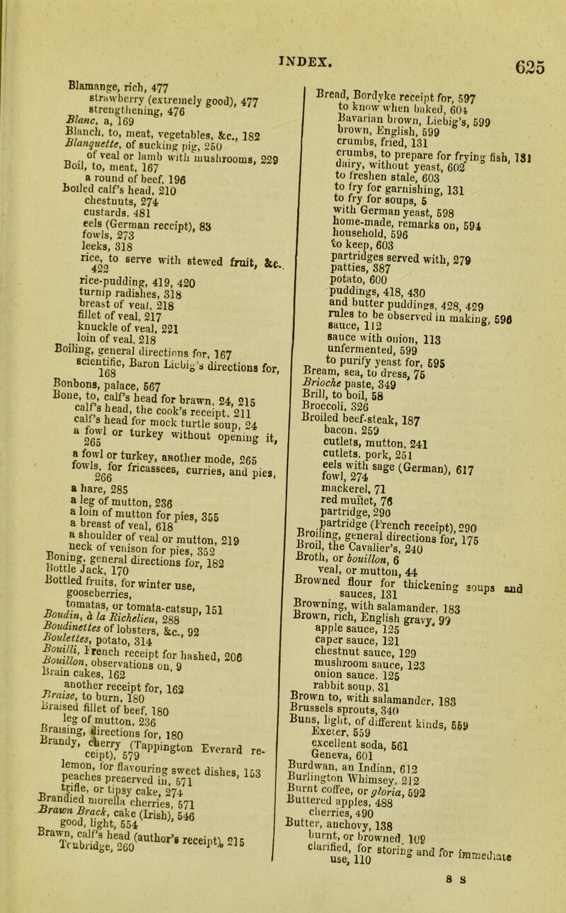 Blamange, rich, 477 strawberry (extremely good), 477 strengthening, 476 Blanc, a, 169 Blanch, to, meat, vegetables, &c., 182 Blanquctte, of sucking pig, 250 of veal or lamb with mushrooms, 229 Boil, to, meat, 167 a round of beef. 196 Boiled calf’s head, 210 chestnuts, 274 custards. 481 eels (German receipt), 83 fowls, 273 leeks, 318 ric£ot0 serve W1’th stewed fruit, rice-pudding, 419, 420 turnip radishes, 318 breast of veal. 218 fillet of veal, 217 knuckle of veal, 221 loin of veal, 218 Boiling, general directions for, 167 scientific, Baron Liebig's directions for, Bonbons, palace, 667 Bone, to, calf’s head for brawn, 24, 215 calf s head, the cook’s receipt. 211 call s head for mock turtle soup, 24 3 265 °r turkey without opening it, fnwu1 °/ tykey’ anotlier mode, 265 f 266°r fncassees< curriea> and pies, a hare, 285 a leg of mutton, 236 a loin of mutton for pies, 355 a breast of veal, 618 . 219 uSeSiafk l?J‘LreCti0M for' 182 Bottled fruits, for winter use, gooseberries, tomatas, or tomata-catsup, 151 Boudin, a la Richelieu, 288 R°nlt»iteS lobsters- &c., 92 Roulettes, potato, 314 Bouilli, Irench receipt for hashed °0fi Bouillon, observations on 9 ’ 6 Brain cakes, 162 another receipt for, 162 Braise, to burn. 180 Braised fillet of beef, 180 leg of mutton, 236 Braising, directions for, 180 J' Evorard «. pS,t,etrcdi!, met dUhe“' 153 trifle, or tipsy cake, 274 Bramlied moreila cherries, 571 Tc’£lSo(mth0,,‘ “W 21S Bread, Bordyke receipt for, 597 to know when baked, 604 Bavarian brown, Liebig’s, 599 brown, English, 599 crumbs, fried, 131 crumbs, to prepare for frying fish, 781 dairy, without yeast, 602* to freshen stale, 603 to fry for garnishing, 131 to fry for soups, 5 with German yeast, 598 home-made, remarks on, 594 household, 596 to keep, 603 partridges served with, 279 patties, 887 potato, 600 puddings, 418, 430 and butter puddings, 428, 429 Sice,111*2 °bserved ia making, 596 sauce with onion, 113 unfermented, 599 to purify yeast for, 695 Bream, sea, to dress, 75 Brioche paste, 349 Brill, to boil, 58 Broccoli, 326 Broiled beef-steak, 187 bacon, 259 cutlets, mutton, 241 cutlets, pork, 251 fowl,^74 Sage (German)> 617 mackerel, 71 red mullet, 76 partridge, 290 r artricige (French receipt), 290 Broiling, general directions for 175 Broil, the Cavalier’s, 240 Broth, or bouillon, 6 veal, or mutton, 44 dSauc”, m thictenil,° S0P» Browning, with’salamander. 183 Brown, rich, English gravy 99 apple sauce, 125 caper sauce, 121 chestnut sauce, 129 mushroom sauce, 123 onion sauce, 125 rabbit soup, 31 Brown to, with salamander, 183 Brussels sprouts, 340 Buns, light, of different kinds, 659 Exeier, 559 excellent soda, 561 Geneva, 601 Burdwan, an Indian, 612 Burlington Whimsey. 212 Burnt coffee, or gloria, 592 Buttered apples, 488 cherries, 490 Butter, anchovy, 138 burnt, or browned l(jo d^iwsloris“ndfori,“'‘l™