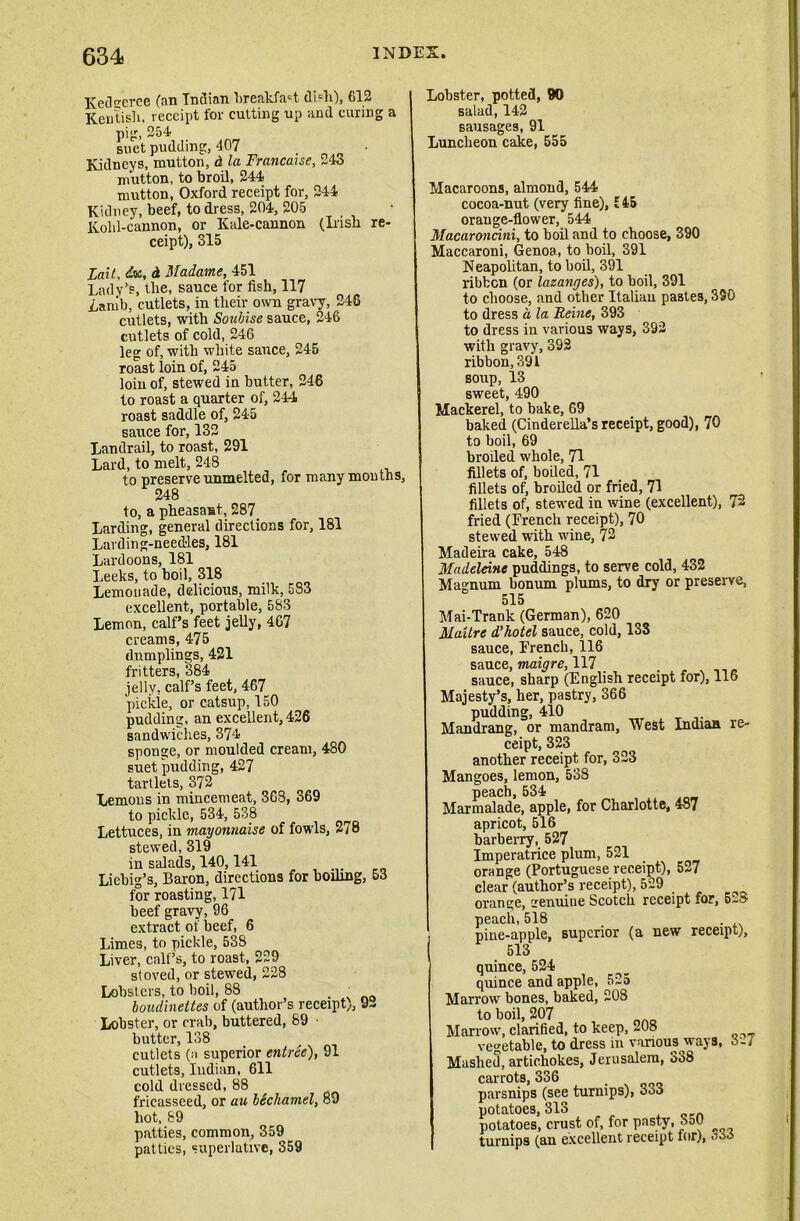 KecVcrce (an Indian breakfast di?li), 612 Kentish, receipt for cutting up and curing a pig, 254 suet pudding, 407 Kidneys, mutton, d la Francaise, 243 mutton, to broil, 244 mutton, Oxford receipt for, 244 Kidney, beef, to dress, 204, 205 Kohl-cannon, or Kale-cannon (Irish re- ceipt), 315 Fail, dx, d Madame, 451 Lady’s, the, sauce for fish, 117 Lamb, cutlets, in their own gravy, 246 cutlets, with Soubise sauce, 246 cutlets of cold, 246 leg of, with white sauce, 245 roast loin of, 245 loin of, stewed in butter, 246 to roast a quarter of, 244 roast saddle of, 245 sauce for, 132 Landrail, to roast, 291 Lard, to melt, 248 to preserve unmelted, for many months, 248 to, a pheasant, 287 Larding, general directions for, 181 Lavding-need-les, 181 Lardoons, 181 Leeks, to boil, 318 Lemonade, delicious, milk, 583 excellent, portable, 583 Lemon, calf’s feet jelly, 4G7 creams, 475 dumplings, 421 fritters, 384 jelly, calf’s feet, 467 pickle, or catsup, 150 pudding, an excellent, 426 sandwiches, 374 sponge, or moulded cream, 480 suet pudding, 427 tartlets, 372 Lemons in mincemeat, 368, 369 to pickle, 534, 538 Lettuces, in mayonnaise of fowls, 278 stewed, 319 in salads, 140,141 Liebig’s, Baron, directions for boiling, 53 for roasting, 171 beef gravy, 96 extract of beef, 6 Limes, to pickle, 538 Liver, calf’s, to roast, 229 stored, or stewed, 228 Lobsters, to boil, 88 boudinettes of (author’s receipt), Lobster, or crab, buttered, 89 butter, 138 cutlets (a superior entree), 91 cutlets, Indian, 611 cold dressed, 88 fricasseed, or au bScbamel, 89 hot, 89 patties, common, 359 patties, superlative, 359 92 Lobster, potted, 90 salad, 142 sausages, 91 Luncheon cake, 555 Macaroons, almond, 544 cocoa-nut (very fine), £ 45 orange-flower, 544 Macaroncini, to boil and to choose, 390 Maccaroni, Genoa, to boil, 391 Neapolitan, to boil, 391 ribbon (or lazanges), to boil, 391 to choose, and other Italian pastes, 330 to dress a la Heine, 393 to dress in various ways, 392 with gravy, 392 ribbon, 391 soup, 13 sweet, 490 Mackerel, to bake, 69 baked (Cinderella’s receipt, good), 70 to boil, 69 broded whole, 71 fillets of, boiled, 71 fillets of, broiled or fried, 71 fillets of, stewed in wine (excellent), 72 fried (French receipt), 70 stewed with wine, 72 Madeira cake, 548 Madeleine puddings, to serve cold, 432 Magnum bonum plums, to dry or preserve, 515 Mai-Trank (German), 620 Maxlrc d’kotel sauce, cold, 133 sauce, French, 116 sauce, maigre, 117 sauce, sharp (English receipt for), 116 Majesty’s, her, pastry, 366 pudding, 410 Mandrang, or mandram, Mest Indian re- ceipt, 323 another receipt for, 323 Mangoes, lemon, 538 peach, 534 Marmalade, apple, for Charlotte, 487 apricot, 516 barberry, 527 Imperatrice plum, 521 orange (Portuguese receipt), 527 clear (author’s receipt), 529 orange, aenuiue Scotch receipt for, 5-8 peach,518 pine-apple, superior (a new receipt). sis quince, 524 quince and apple, 525 Marrow bones, baked, 208 to boil, 207 Marrow, clarified, to keep, 208 vegetable, to dress in various ways, Mashed, artichokes, Jerusalem, 338 carrots, 336 _ parsnips (see turnips), coo potatoes, 313 potatoes, crust of, for pasty, o50 turnips (au excellent receipt lor),