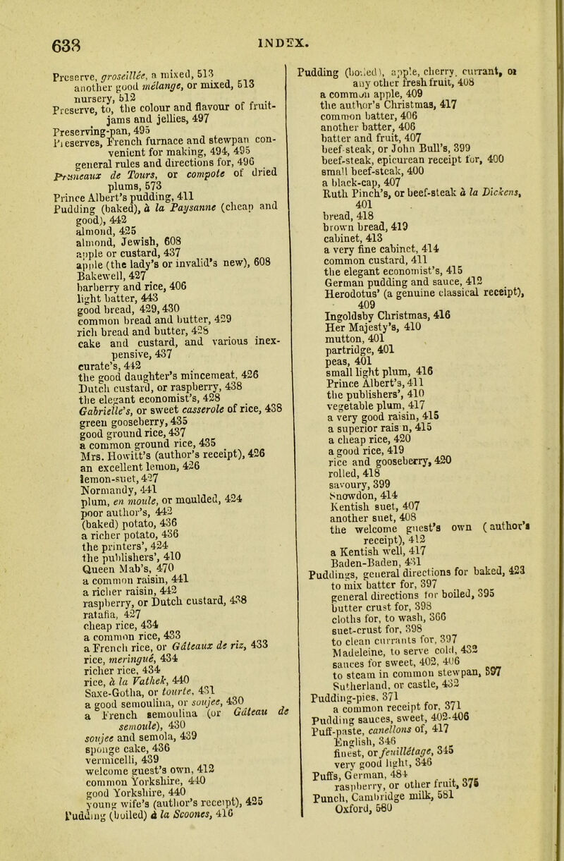 Preserve, groseillee, a mixed, 513 another good melange, or mixed, 513 nursery, 512 . Preserve, to, the colour and flavour of fruit- jams and jellies, 497 Preserving-pan, 495 Pieserves, French furnace and st.ewpan con- venient for making, 494, 495 general rules and directions for, 490 P/smeaux de Tours, or compote of dried plums, 573 Prince Albert’s pudding, 411 Pudding (baked), a la Paysanne (cheap and good), 442 almond, 425 almond, Jewish, 608 apple or custard, 437 apple (the lady’s or invalid’s new), 608 Bakewell, 427 _ barberry and rice, 406 light batter, 443 good bread, 429,430 common bread and butter, 429 rich bread and butter, 428 cake and custard, and various inex- pensive, 437 curate’s, 442 the good daughter’s mincemeat, 426 Dutch custard, or raspberry, 438 the elegant economist’s, 428 Gabrielle’s, or sweet casserole of rice, 438 green gooseberry, 435 good ground rice, 437 a common ground rice, 435 Mrs. Howitt’s (author’s receipt), 426 an excellent lemon, 426 lemon-suet, 427 Normandy, 441 plum, en moule, or mauldeu, 4-4 poor author’s, 442 (baked) potato, 436 a richer potato, 436 the printers’, 424 the publishers’, 410 Queen Mab’s, 470 a common raisin, 441 a richer raisin, 442 raspberry, or Dutch custard, 4o8 ratafia, 427 cheap rice, 434 a common rice, 433 . a French rice, or Gateaux de riz, 4o3 rice, meringue, 434 richer rice, 434 rice, a la Vathek, 440 Saxe-Gotha, or tourte, 431 a good semoulina, or soujee, 430 a French semoulina (or Gateau de semoule), 430 soujee and semola, 439 sponge cake, 436 vermicelli, 439 welcome guest’s own, 412 common Yorkshire, 440 good Yorkshire, 440 young wife’s (author’s receipt), 4-5 Pudding (boiled) & la Scooncs, 410 Pudding (boded 1, apple, cherry, currant, oi any other fresh fruit, 408 a common apple, 409 the author’s Christmas, 417 common batter, 406 another batter, 406 batter and fruit, 407 beef steak, or John Bull’s, 399 beef-steak, epicurean receipt for, 400 small beef-steak, 400 a black-cap, 407 Ruth Pinch’s, or beef-steak a la Dickens, 401 bread, 418 brown bread, 419 cabinet, 413 a very fine cabinet, 414 common custard, 411 the elegant economist’s, 415 German pudding and sauce, 412 Herodotus’ (a genuine classical receipt), 409 Ingoldsby Christmas, 416 Her Majesty’s, 410 mutton, 401 partridge, 401 peas, 401 small light plum, 416 Prince Albert’s, 411 the publishers’, 410 vegetable plum, 417 a very good raisin, 415 a superior rais n, 415 a cheap rice, 420 a good rice, 419 rice and gooseberry, 420 rolled, 418 savoury, 399 Snowdon, 414 Kentish suet, 407 another suet, 408 , the welcome guest’s own (author a receipt), 412 a Kentish well, 417 Baden-Baden, 431 Puddings, general directions for baked, 4-3 to mix batter for, 397 general directions tor boiled, o9o butter crust for, 398 cloths for, to wash, 306 suet-crust for, 398 to clean currants for, 397 Madeleine, to serve cold, 432 sauces for sweet, 402, 406 to steam in common stewpan, 597 Sutherland, or castle, 432 Pudding-pies, 371 . a common receipt tor, 5/i Pudding sauces, sweet, 402-406 Puff-paste, canellons of, 417 English, 346 finest, or feuilletage, 345 very good light, 346 Puffs, German, 484 raspberry, or other fruit, 37* Punch, Cambridge milk, 581 Oxford, 580