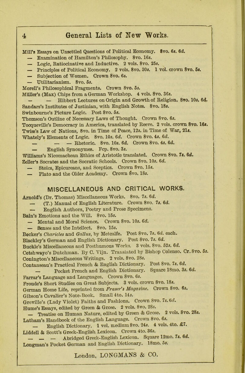 Mill’s Essays on Unsettled Questions of Political Economy. 8vo. 6s. 6d. — Examination of Hamilton’s Philosophy. 8vo. 16s. — Logic, Ratiocinative and Inductive. 2 vols. 8vo. 25s. — Principles of Political Economy. 2 vols. 8vo. 30s. 1 vol. crown 8vo. 5s. — Subjection of Women. Crown 8vo. 6s. — Utilitarianism. 8vo. 5s. Morell’s Philosophical Fragments. Crown 8vo. 5s. Muller’s (Max) Chips from a German Workshop. 4 vols. 8vo. 36s. — — Hibbert Lectures on Origin and Growth of Religion. 8vo. 10s. 6<3. Sandars’s Institutes of Justinian, with English Notes. 8vo. 18s. Swinbourne’s Picture Logic. Post 8vo. 5s. Thomson’s Outline of Necessary Laws of Thought. Crown 8vo. 6s. TocquevDle’s Democracy in America, translated by Reeve. 2 vols. crown 8vo. 16i. Twiss’s Law of Nations, 8vo. in Time of Peace, 12s. in Time of War, 21s. Whately’s Elements of Logic. 8vo. 10s. 6<3. Crown 8vo. 4s. 6<2. — — — Rhetoric. 8vo. 10s. 6d. Crown 8vo. 4s. 6d. — English Synonymies. Fcp. 8vo. 3s. Williams’s Nicomachean Ethics of Aristotle translated. Crown 8vo. 7s. 6d. Zeller’s Socrates and the Socratic Schools. Crown 8vo. 10s. 6<2. — Stoics, Epicureans, and Sceptics. Crown 8vo. 15s. — Plato and the Older Academy. Crown Svo. 18s. MISCELLANEOUS AND CRITICAL WORKS. Arnold’s (Dr. Thomas) Miscellaneous Works. 8vo. 7s. Gd. — (T.) Manual of English Literature. Crown 8vo. 7s. 6d. — English Authors, Poetry and Prose Specimens. Bain’s Emotions and the Will. 8vo. 15s. — Mental and Moral Science. Crown 8vo. 10s. 6d. — Senses and the Intellect. 8vo. 15s. Becker’s Charicles and Gallus, by Metcalfe. Post Svo. 7s. 6d. each. Blackley’s German and English Dictionary. Post Svo. 7s. 6d. Buckle’s Miscellaneous and Posthumous Works. 3 vols. 8vo. 52s. 6d. Cetshwayo’s Dutchman. By C. Vijn. Translated by Bishop Colenso. Cr. Svo. 5s. Conington’s Miscellaneous Writings. 2 vols. 8vo. 2Ss. Contanseau’s Practical French & English Dictionary. Post Svo. 7s. 6<2. — Pocket French and English Dictionary. Square ISmo. 3s. 6d. Farrar’s Language and Languages. Crown 8vo. 6s. Froude’s Short Studies on Great Subjects. 3 vols. crown 8vo. 18s. German Home Life, reprintal from Fraser’s Magazine. Crown Svo. 6s. Gibson’s Cavalier’s Note-Book. Small 4to. 14s. Greville’s (Lady Yiolet) Faiths and Fashions. Crown Svo. 7s. 6(7. Hume’s Essays, edited by Green & Grose. 2 vols. Svo. 28s. Treatise on Human Nature, edited by Green & Grose. 2 vols. 8vo. 28s. Latham’s Handbook of the English Language. Crown 8vo. 6s. — English Dictionary. 1 vol. medium 8vo. 24s. 4 vols. 4to. £7. Liddell & Scott’s Greek-English Lexicon. Crown 4to. 36s. Abridged Greek-English Lexicon. Square 12mo. 7s. 6<3. Longman’s Pocket German and English Dictionary. 18mo. 5s.