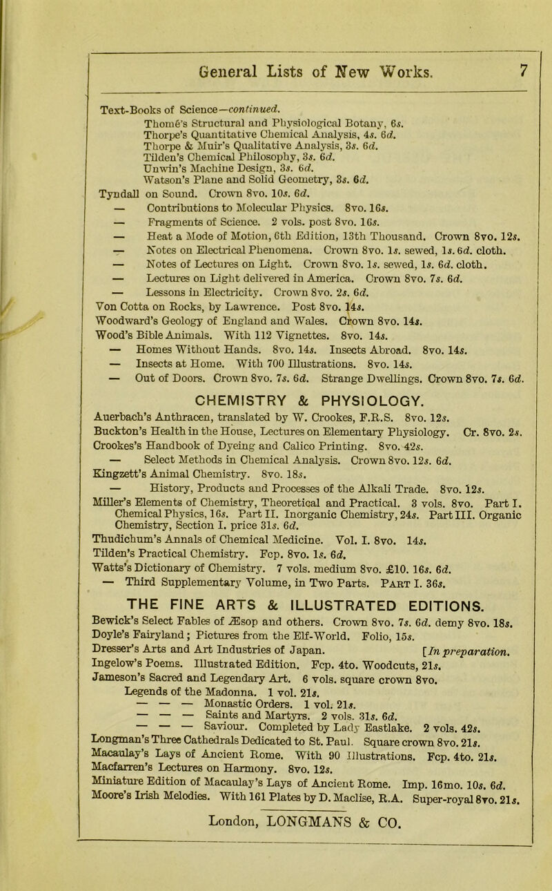 Text-Books of Science—continued. ThomO’s Structural and Physiological Botany, 65. Thorpe’s Quantitative Chemical Analysis, 45. 6d. Thorpe & Muir's Qualitative Analysis, 35. (Ui. Tilden’s Chemical Philosophy, 35. 6d. Unwin’s Machine Design, 35. 6d. Watson’s Plane and Solid Geometry, 35. 6d. Tyndall on Sound. Crown 8vo. 105. 6d. — Contributions to Molecular Physics. 8vo. 165. — Fragments of Science. 2 vols. post 8vo. 165. — Heat a Mode of Motion, 6th Edition, 13th Thousand. Crown 8vo. 125. — Notes on Electrical Phenomena. Crown 8vo. 15. sewed, 15.6d. cloth. — Notes of Lectures on Light. Crown Svo. 15. sewed, 15. 6d. cloth. — Lectures on Light delivered in America. Crown 8vo. 7s. 6d. — Lessons in Electricity. Crown Svo. 25. 6d. Von Cotta on Rocks, by Lawrence. Post 8vo. 145. Woodward’s Geology of England and Wales. Crown 8vo. 145. Wood’s Bible Animals. WTith 112 Vignettes. Svo. 145. — Homes Without Hands. Svo. 145. Insects Abroad. 8vo. 145. — Insects at Home. With 700 Illustrations. 8vo. 145. — Out of Doors. Crown Svo. 75. 6d. Strange Dwellings. Crown 8vo. Is. Gd. CHEMISTRY 8c PHYSIOLOGY. Auerbach’s Anthracen, translated by W. Crookes, F.R.S. 8vo. 125. Buckton’s Health in the House, Lectures on Elementary Physiology. Cr. 8vo. 25. Crookes’s Handbook of Dyeing and Calico Printing. 8vo. 425. — Select Methods in Chemical Analysis. Crown 8vo. 125. 6d. Kingzett’s Animal Chemistry. Svo. 185. — History, Products and Processes of the Alkali Trade. 8vo. 125. Miller’s Elements of Chemistry, Theoretical and Practical. 3 vols. 8vo. Part I. Chemical Physics, 165. Part II. Inorganic Chemistry, 245. Part III. Organic Chemistry, Section I. price 31s. 6d. Thudichum’s Annals of Chemical Medicine. Vol. I. 8vo. 145. Tilden’s Practical Chemistry. Fcp. 8vo. Is. 6d. Watts’s Dictionary of Chemistry. 7 vols. medium Svo. £10. 16s. 6d. — Third Supplementary Volume, in Two Parts. Pabt I. 36s. THE FINE ARTS 8c ILLUSTRATED EDITIONS. Bewick’s Select Fables of Alsop and others. Crown 8vo. 7s. 6d. demy Svo. 18s. Doyle’s Fairyland; Pictures from the Elf-World. Folio, 15s. Dresser’s Arts and Art Industries of Japan. [In preparation. Ingelow’s Poems. Illustrated Edition. Fcp. 4to. Woodcuts, 21s. Jameson’s Sacred and Legendary Art. 6 vols. square crown 8vo. Legends of the Madonna. 1 vol. 215. — — — Monastic Orders. 1 vol. 215. — — — Saints and Martyrs. 2 vols. 31s. 6d. — — — Saviour. Completed by Lady Eastlake. 2 vols. 425. Longman’s Three Cathedrals Dedicated to St. Paul. Square crown 8vo. 215. Macaulay’s Lays of Ancient Rome. With 90 Illustrations. Fcp. 4to. 215. Macfarren’s Lectures on Harmony. 8vo. 125. Miniature Edition of Macaulay’s Lays of Ancient Rome. Imp. 16mo. 105. 6d. Moore’s Irish Melodies. With 161 Plates by D. Maclise, R.A. Super-royal 8vo. 215.