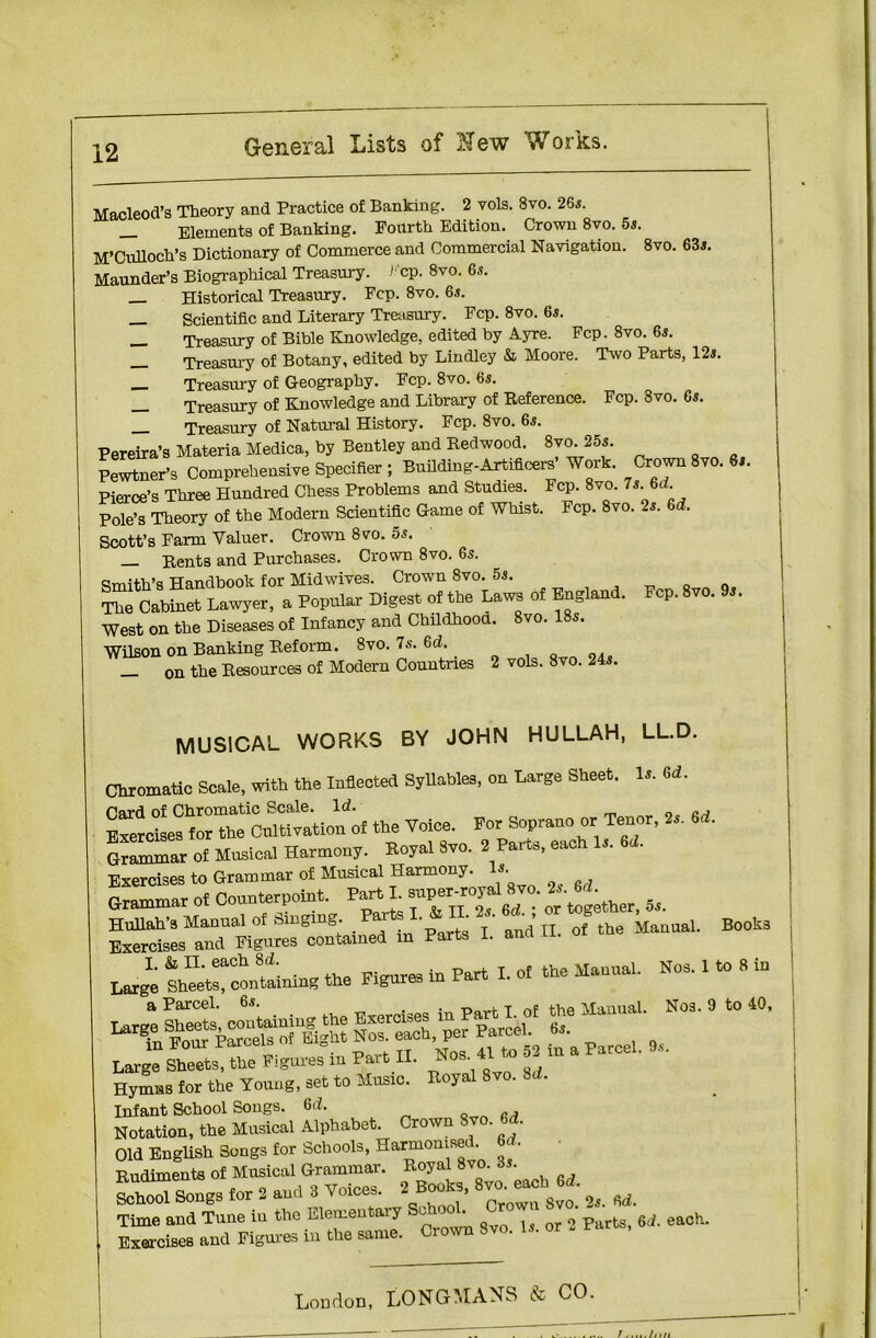 Macleod’s Theory and Practice of Banking. 2 vols. 8vo. 26s. _ Elements of Banking. Fourth Edition. Crown 8vo. 5s. M’Culloch’s Dictionary of Commerce and Commercial Navigation. 8vo. 63s. Maunder’s Biographical Treasury. >• cp. 8vo. 6s. Historical Treasury. Fcp. 8vo. 6s. _ Scientific and Literary Treasury. Fcp. 8vo. 65. _ Treasury of Bible Knowledge, edited by Ayre. Fcp. 8vo. 65. _ Treasury of Botany, edited by Lindley & Moore. Two Parts, 12s. _ Treasury of Geography. Fcp. 8vo. 6s. __ Treasury of Knowledge and Library of Reference. Fcp. 3vo. 6s. _ Treasury of Natural History. Fcp. 8vo. 6s. Pereira’s Materia Medica, by Bentley and Redwood. 8vo. 25s. S. Comprehensive Specifier ; BaDaing-irtUtorf Wort. Crown Svo. 6,. Pierce’s Three Hundred Chess Problems and Studies. Fcp. 8vo. 7s 6d Pole’s Theory of the Modern Scientific Game of Whist. Fcp. 8vo. 2s. 6d. Scott’s Farm Valuer. Crown 8vo. 5s. Rents and Purchases. Crown 8vo. 6s. Smith’s Handbook for Mid wives. Crown 8vo. 5s. The Cabinet Lawyer, a Popnlar Digest of the Law, of England. Fep. 8vo. West on the Diseases of Infancy and Childhood. 8vo. 18s. Wilson on Banking Reform. 8vo. 7s. 6d. _ on the Resources of Modern Countries 2 vols. 8vo. 24s. MUSICAL WORKS BY JOHN HULLAH, LL.D. Chromatic Scale, with the Inflected Syllables, on Large Sheet. 1». td. Card of Chromatic Scale. Id. Exercises for the Cultivation of the Voice. For Soprano or Tenor, 2s. 6d. GrSTar of Mnsieal Harmony. Hoyal 8,o. * Parts, each la *1. Exercises to Grammar of Musical Harmony. Grammar of Connterpoint. Part nil^ther, 5s. Hullah's Manual of Smgmg. P»ftsL \ “d’ IL J th9 Manual. Books Exercises and Figures contained m Parts 1. ana I. & II. each 8d. . ^ part j. 0f the Manual. Nos. 1 to 8 in Large Sheets, containing the Figure a Parcel. 6s. . , ^ <■ a.a,e Manual. Nos. 9 to 40, — - «• Infant School Songs. 6d. Notation, the Musical Alphabet. Crown Svo. U. Old English Songs for Schools, Harmon,sed. M. Rudiments of Musical Grammar. Royal 8vo. 6s. SS Songs for 8 and . Voice, 2 Books, 8vo.*hh 6^ ^ Time and Tune in the Elemental y l parts, 6d. each. Exercises and Figures in the same. Crown Svo. Is.