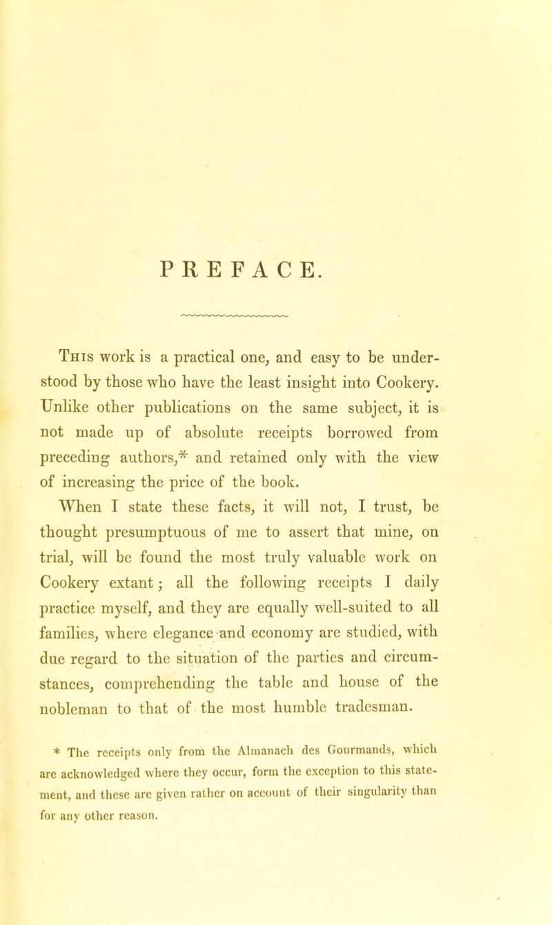 PREFACE. This work is a practical one, and easy to be under- stood by those who have the least insight into Cookery. Unlike other publications on the same subject, it is not made up of absolute receipts borrowed from preceding authors,* and retained only with the view of increasing the price of the book. When I state these facts, it will not, I trust, be thought presumptuous of me to assert that mine, on trial, will be found the most truly valuable work on Cookeiy extant; all the following receipts I daily practice myself, and they are equally well-suited to all families, where elegance and economy are studied, with due regard to the situation of the parties and circum- stances, comprehending the table and house of the nobleman to that of the most humble tradesman. * The receipts only from the Almanach des Gourmands, which are acknowledged where they occur, form the exception to this state- ment, and these are given rather on account of their singularity than for any other reason.