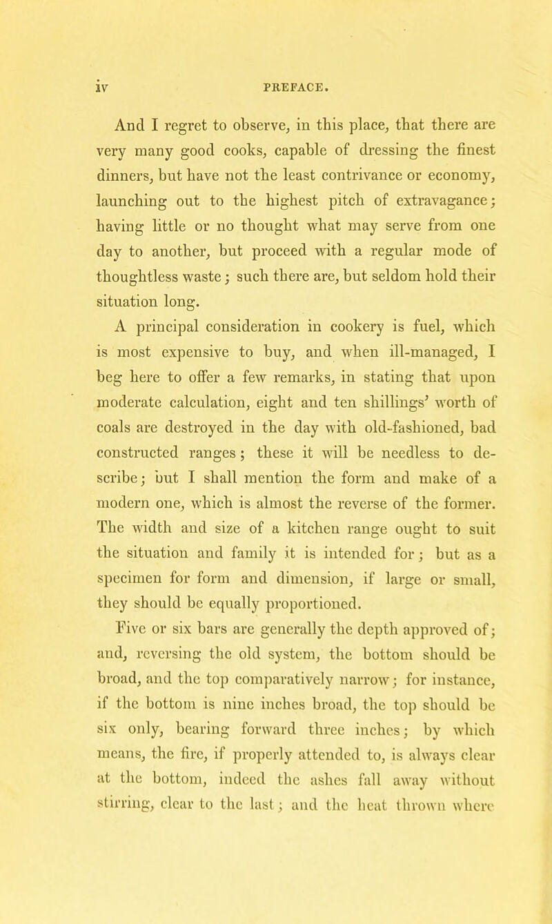 And I regret to observe, in this place, that there are very many good cooks, capable of dressing the finest dinners, but have not the least contrivance or economy, launching out to the highest pitch of extravagance; having little or no thought what may serve from one day to another, but proceed with a regular mode of thoughtless waste; such there are, but seldom hold their situation long. A principal consideration in cookery is fuel, which is most expensive to buy, and when ill-managed, I beg here to ofi’er a few remarks, in stating that upon moderate calculation, eight and ten shillings^ worth of coals are destroyed in the day with old-fashioned, bad constructed ranges; these it will be needless to de- scribe; but I shall mention the form and make of a modern one, which is almost the reverse of the former. The width and size of a kitchen range ought to suit the situation and family it is intended for; but as a specimen for form and dimension, if large or small, they should be equally proportioned. Five or six bars are generally the depth approved of; and, reversing the old system, the bottom should be broad, and the top comparatively narrow; for instance, if the bottom is nine inches broad, the top should be six only, bearing forward three inches; by which means, the fire, if properly attended to, is always clear at the bottom, indeed the ashes fall away without stirring, clear to the last; and the heat thrown whci’c