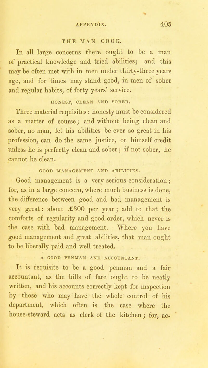 THE MAN COOK. In all large concerns there ought to be a man of practical knowledge and tried abilities; and this may be often met with in men under thirty-three years age, and for times may stand good, in men of sober and regular habits, of forty years’ service. HONEST, CLEAN AND SOBER. Three material requisites : honesty must be considered as a matter of course; and without being clean and sober, no man, let his abilities be ever so great in his profession, can do the same justice, or himself credit unless he is perfectly clean and sober; if not sober, he cannot be clean. GOOD MANAGEMENT AND ABILITIES. Good management is a very serious consideration; for, as in a large concern, where much business is done, the difference between good and bad management is very great: about .£300 per year; add to that the comforts of regularity and good order, which never is the case with bad management. Where you have good management and great abilities, that man ought to be liberally paid and well treated. A GOOD PENMAN AND ACCOUNTANT. It is requisite to be a good penman and a fair accountant, as the bills of fare ought to be neatly written, and his accounts correctly kept for inspection by those who may have the whole control of his department, which often is the case where the house-steward acts as clerk of the kitchen; for, ac-