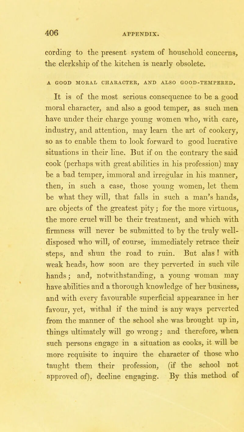 cording to the present system of household concerns, the clerkship of the kitchen is nearly obsolete. A GOOD MORAL CHARACTER, AND ALSO GOOD-TEMPERED. It is of the most serious consequence to be a good moral character, and also a good temper, as such men have under their charge young women who, with care, industry, and attention, may learn the art of cookery, so as to enable them to look forward to good lucrative situations in their line. But if on the contrary the said cook (perhaps with great abilities in his profession) may be a had temper, immoral and irregular in his manner, then, in such a case, those young women, let them be what they will, that falls in such a man’s hands, are objects of the greatest pity; for the more virtuous, the more cruel will be their treatment, and which with firmness will never be submitted to by the truly well- disposed who will, of course, immediately retrace their steps, and shun the road to ruin. But alas ! with weak heads, how soon are they perverted in such vile hands; and, notwithstanding, a young woman may have abilities and a thorough knowledge of her business, and with every favourable superficial appearance in her favour, yet, withal if the mind is any ways perverted from the manner of the school she was brought up in, things ultimately will go wrong; and therefore, when such persons engage in a situation as cooks, it will be more requisite to inquire the character of those who taught them their profession, (if the school not approved of), decline engaging. By tliis method of