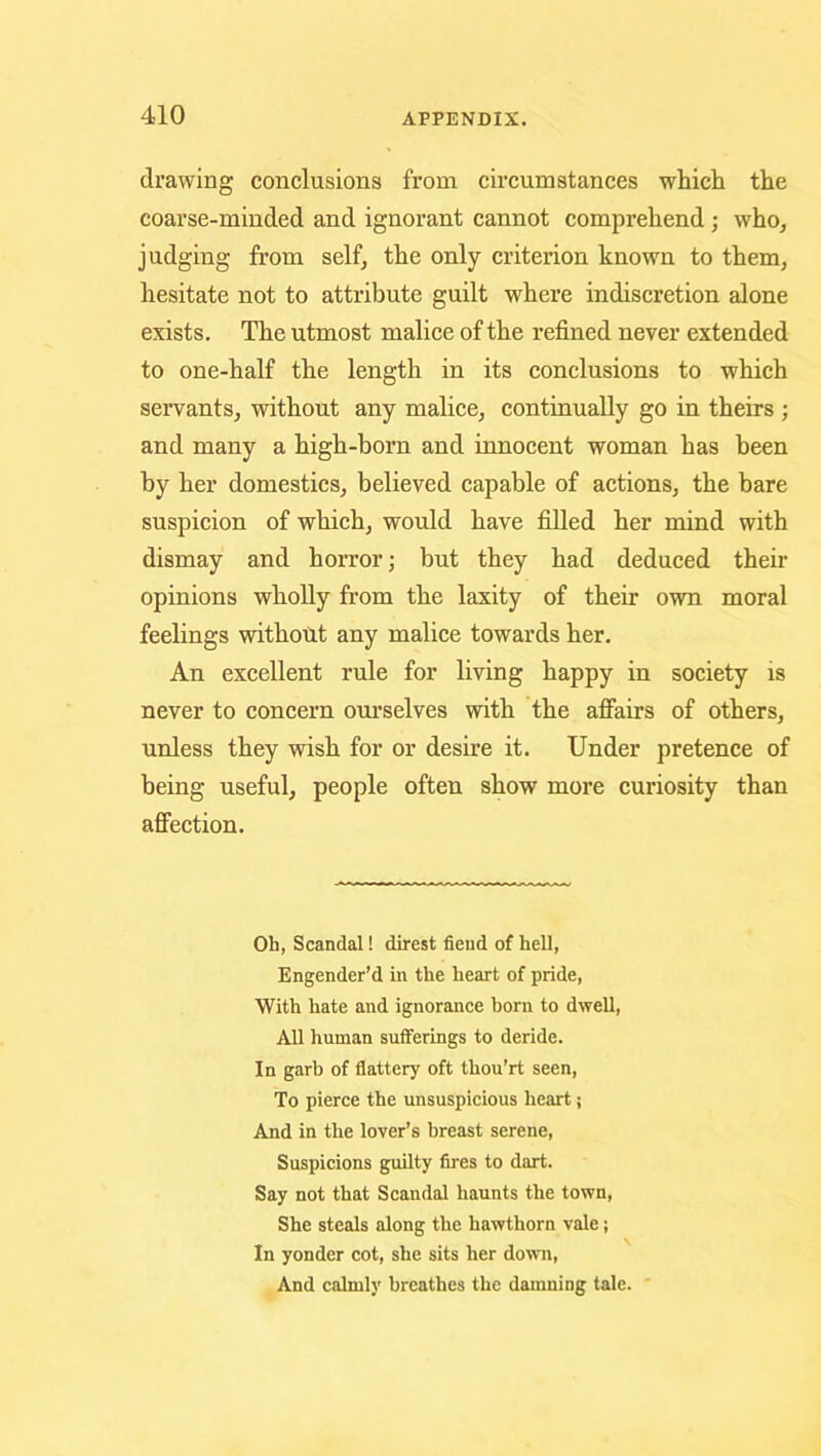 drawing conclusions from circumstances which the coarse-minded and ignorant cannot comprehend; who, judging from self, the only criterion known to them, hesitate not to attribute guilt where indiscretion alone exists. The utmost malice of the refined never extended to one-half the length in its conclusions to which servants, without any malice, continually go in theirs ; and many a high-born and innocent woman has been by her domestics, believed capable of actions, the bare suspicion of which, would have filled her mind with dismay and horror; but they had deduced their opinions wholly from the laxity of their own moral feelings withotit any malice towards her. An excellent rule for living happy in society is never to concern oui’selves with the afiairs of others, unless they wish for or desire it. Under pretence of being useful, people often show more curiosity than afiection. Oh, Scandal! direst fiend of hell, Engender’d in the heart of pride. With hate and ignorance born to dwell. All human sufferings to deride. In garb of flattery oft thou’rt seen. To pierce the unsuspicious heart; And in the lover’s breast serene. Suspicions guilty fires to dart. Say not that Scandal haunts the town. She steals along the hawthorn vale; In yonder cot, she sits her dow'ii. And calmly breathes the damning tale. '