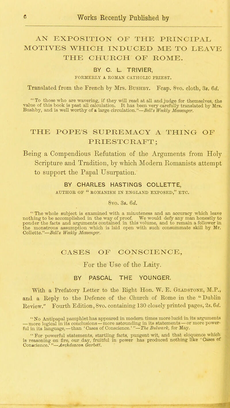 AN EXPOSITION OF THE PRINCIPAL MOTIVES WHICH INDUCED ME TO LEAVE THE CHURCH OF ROME. BY C. L. TRIVIER, rOEMEBLY A BOMAN CATHOLIC PEIEST. Translated from the French by Mrs. Bushby. Fcap. 8vo. cloth, 3«. 6d.  To those who are wavering, if they vrill read at all and judge for themselves, the value of this book is past aU calculation. It has been very carefully translated by Mrs. Bushby, and is weU worthy of a large circulation.”—Bell’s WeMy Messenger. THE POPE’S SUPREMACY A THING OF PRIESTCRAFT; Being a Compendious Refutation of the Arguments from Holy Scripture and Tradition, by which Modem Romanists attempt to support the Papal Usurpation. BY CHARLES HASTINGS COLLETTE, AUTHOE OF “ ROMANISM IN ENGLAND EXPOSED,” ETC. 8vo. 3s. 6d. “ The whole subject is examined with a minuteness and an accuracy which leave nothing to be accomplished in the way of proof. We would defy any man honestly to ponder the facts and arguments contained in this volume, and to remain a follower in the monstrous assumption which is laid open with such consummate skill by Mr. Collette.”—Bell's Weekly Messenger. CASES OF CONSCIENCE, For the Use of the Laity. BY PASCAL THE YOUNGER. With a Prefatory Letter to the Eight Hon. W. E. Giadstone, M.P., and a Eeply to the Defence of the Ohurch of Eome in the “Dublin Eeview.” Fourth Edition, 8vo. containing 130 closely printed pages, 3s. 6rf. “No Antipapal pamphlet has appeared in modem times more lucid in its argmuents — more logical m its conclusions—more astounding in its statements—or more power- ful in its language,—than ‘Cases of Conscience.’ ”—The Bulwark, for May. “ For powerful statements, startling facts, pungent wit, and that eloquence which is reasoning on fire, our day, fraitftil in power has produced nothing like ‘ Cases of Conscience.’ ”—Archdeacon Arbeit.