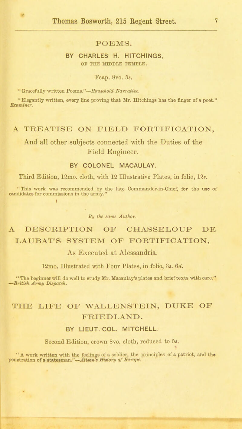 POEMS. BY CHARLES H. HITCHINGS, OF THE MIDDLE TEMPLE. Fcap. 8vo. 5s. “Gracefully written Poems.—Hous^old Narrative. “ Elegantly written, every line proving that Mr. Hitchings has the finger of a poet. Examiner. A TREATISE ON FIELD FORTIFICATION, And all other subjects connected with the Duties of the Field Engineer. BY COLONEL MACAULAY. Third Edition, 12mo. cloth, with 12 Illustrative Plates, in folio, 12s. “This work was recommended by the late Commander-in-Chief. for the use of candidates for commissions in the army.” i By the same Author. A DESCRIPTION OF CHASSELOUP DE LAUBAT’S SYSTEM OF FORTIFICATION, As E.\ecuted at Alessandria. 12mo. Illustrated with Four Plates, in foUo, 3s. 6d. “ The beginnerwill do well to study Mr. Macaulay’s plates and brief texts with care.” —British Army IHspatch. THE LIFE OF WALLENSTEIN, DUKE OF FRIEDLAND. BY LIEUT.COL. MITCHELL. Second Edition, crown 8vo. cloth, reduced to 5s.  A work written with the feelings of a soldier, the principles of a patriot, and the penetration of a statesman.”—Alisores History of ^rope.