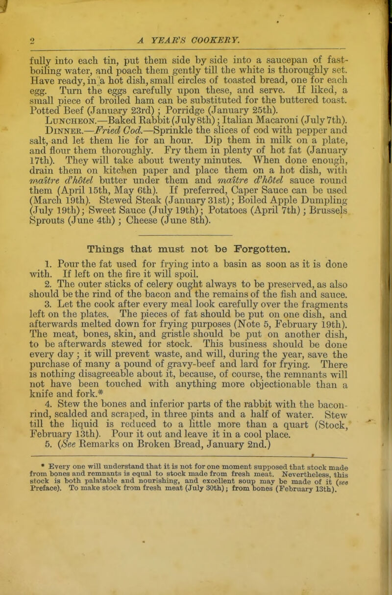 fully into each tin, put them side by side into a saucepan of fast- boiling water, and poach them gently till the white is thoroughly set. Have ready, in'a hot dish, small eircles of toasted bread, one for each egg. Turn the eggs carefully upon these, and serve. If liked, a small piece of broiled ham can be substituted for the buttered toast. Potted Beef (January 23rd) • Porridge (January 25th). Luncheon.—Baked Babbit (July 8th); Italian Macaroni (July7th). Dinner.—Fried Cod.—Sprinkle the slices of cod with pepper and salt, and let them lie for an hour. Dip them in milk on a plate, and flour them thoroughly. Fry them in plenty of hot fat (January 17th). They will take about twenty minutes. When done enough, drain them on kitchen paper and place them on a hot dish, with mavtre d’holel butter under them and maitre d’hdtel sauce round them (April 15th, May 6th). If preferred, Caper Sauce can be used (March 19th). Stewed Steak (January 31st); Boiled Apple Dumpling (July 19th); Sweet Sauce (July 19th); Potatoes (April 7th); Brussels Sprouts (June 4th) ; Cheese (June 8th). Things that must not be Forgotten. 1. Pour the fat used for frying into a basin as soon as it is done with. If left on the fire it will spoil. 2. The outer sticks of celery ought always to be preserved, as also should be the rind of the bacon and the remains of the fish and sauce. 3. Let the cook after every meal look carefully over the fragments left on the plates. The pieces of fat should be put on one dish, and afterwards melted down for frying purposes (Note 5, February 19th). The meat, bones, skin, and gristle should be put on another dish, to be afterwards stewed for stock. This business should be done every day ; it will prevent waste, and will, during the year, save the purchase of many a pound of gravy-beef and lard for frying. There is nothing disagreeable about it, because, of course, the remnants will not have been touched with anything more objectionable than a knife and fork.* 4. Stew the bones and inferior parts of the rabbit with the bacon- rind, scalded and scraped, in three pints and a half of water. Stew till the liquid is reduced to a little more than a quart (Stock, February 13th). Pour it out and leave it in a cool place. 5. (See Bemarks on Broken Bread, January 2nd.) * Every one will understand that it is not for one moment supposed that stock made from bones and remnants is equal to stock made from fresh meat. Nevertheless, this stock is both palatable and nourishing, and excellent soup may be made of it (see Preface). To make stock from fresh meat (July 30th); from bones (February 13th).