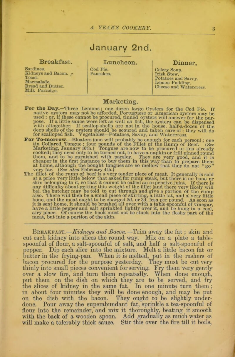 January 2nd. Breakfast. Luncheon. Dinner. Sardines. Cod Pie. Celery Soup. Kidneys and Bacon. 7 Pancakes. Irish Stew. Toast. Potatoes and Savoy. Marmalade. Lemon Pudding-. Bread and Butter. Milk Porridge. Cheese and Watercress. Marketing. For the Day.—Three Lemons; one dozen large Oysters for the Cod Pie. If native oysters may not be afforded, Portuguese or American oysters may be used ; or, if these cannot be procured, tinned oysters will answer for the pur- pose. If a little sauce were left as well as fish, the oysters can be dispensed with altogether. If scallop-shells are not in the house, half-a-dozen of the deep shells of the oysters should be scoured and taken care of; they will do for scalloped fish. Vegetables—Potatoes, Savoy, and Watercress. For To-morrow.—Bloaters (one will probably be enough for each person); one tin Collared Tongue; four pounds of the Fillet of the Rump of Beef. (See Marketing, January 10t,h.) Tongues are now to be procured in tins already cooked; they need only to be turned out, to have a napkin or frill pinned round them, and to be garnished with parsley. They are very good, and it is cheaper in the first instance to buy them in this way than to prepare them at home, although the bought tongues are so mellow that they do not “go” very far. (See also February 4th.) The fillet of the rump of beef i3 a very tender piece of meat. It generally is sold at a price very little below that asked for rump steak, but there is no bone or skin belonging to it, so that it cannot be called an expensive joint. If there is any difficulty about getting this weight of the fillet (and there very likely will be), the butcher may be told to cut through and give a portion of the rump also. There will then be a small piece of skirting, a little fat, and a', very little bone, and the meat ought to be charged 2d. or 3d. less per pound. As soon as it is sent home, it should be brushed all over with a table-spoonful of vinegar, have a little pepper and salt sprinkled lightly over it, and bo hung in a cool, airy place. Of course the hook must not be stuck into the fleshy part of the meat, but into a portion of the skin. Breakfast.—Kidneys and Bacon.—Trim away the fat; skin and cut each kidney into slices the round way. Mix on a plate a table- spoonful of flour, a salt-spoonful of salt, and half a salt-spoonful of pepper. Dip each slice into the mixture. Melt a little bacon fat or butter in the frying-pan. When it is melted, put in the rashers of bacon procured for the purpose yesterday. They must be cut very thinly into small pieces convenient for serving. Fry them very gently over a slow fire, and turn them repeatedly. When done enough, put them on the dish on which they are to be served, and fry the slices of kidney in the same fat. In one minute turn them; in about four minutes they will be done enough, and may be put on the dish with the bacon. They ought to be slightly under- done. Pour away the superabundant fat, sprinkle a tea-spoonful of flour into the remainder, and mix it thoroughly, beating it smooth with the back of a wooden spoon. Add gradually as much water as will make a tolerably thick sauce. Stir this over the fire till it boils,