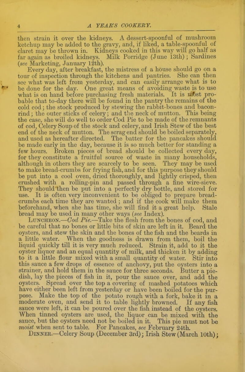 then strain it over the kidneys. A dessert-spoonful of mushroom ketchup may be added to the gravy, and, if liked, a table-spoonful of claret may be thrown in. Kidneys cooked in this way will go half as far again as broiled kidneys. Milk Porridge (June 13th) ; Sardines (see Marketing, January 12th). Every day, after breakfast, the mistress of a house should go on a tour of inspection through the kitchens and pantries. She can then see what was left from yesterday, and can easily arrange what is to be done for the day. One great means of avoiding waste is to use what is on hand before purchasing fresh materials. It is mfjst pro- bable that to-day there will be found in the pantry the remains of the cold cod; the stock produced by stewing the rabbit-bones and bacon- rind; the outer sticks of celery; and the neck of mutton. This being the case, she will do well to order Cod Pie to be made of the remnants of cod, Celery Soup of the stock and celery, and Irish Stew of the best end of the neck of mutton. The scrag end should be boiled separately, and used as hereafter directed. The batter for the pancakes should be made early in the day, because it is so much better for standing a few hours. Broken pieces of bread should be collected every day, for they constitute a fruitful source of waste in many households, although in others they are scarcely to be seen. They may be used to make bread-crumbs for frying fish, and for this purpose they should be put into a cool oven, dried thoroughly, and lightly crisped, then crashed with a rolling-pin and passed through a fine wire-sieve. They should'then be put into a perfectly dry bottle, and stored for use. It is often very inconvenient to be obliged to prepare bread- crumbs each time they are wanted ; and if the cook will make them beforehand, when she has time, she will find it a great help. Stale bread may be used in many other ways (see Index). Luncheon.—God Pie.—Take the flesh from the bones of cod, and be careful that no bones or little bits of skin are left in it. Beard the oysters, and stew the skin and the bones of the fish and the beards in a little water. When the goodness is drawn from them, boil the liquid quickly till it is very much reduced. Strain it, add to it the oyster liquor and an equal quantity of milk, and thicken it by adding to it a little flour mixed with a small quantity of water. Stir into this sauce a few drops of essence of anchovy, put the oysters into a strainer, and hold them in the sauce for three seconds. Butter a pie- dish, lay the pieces of fish in it, pour the sauce over, and add the oysters. Spread over the top a covering of mashed potatoes which have either been left from yesterday or have been boiled for the pur- pose. Make the top of the potato rough with a fork, bake it in a moderate oven, and send it to table lightly browned. If any fish sauce were left, it can be poured over the fish instead of the oysters. When tinned oysters are used, the liquor can be mixed with the sauce, but the oysters need not be boiled in it. This pie must not be moist when sent to table. For Pancakes, see February 24th. Dinner.—Celery Soup (December 3rd); Irish Stew (March 10th);
