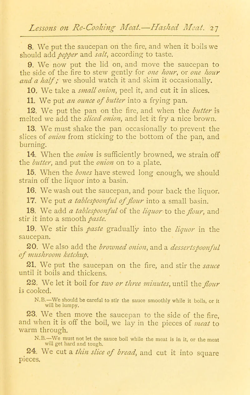 8. We put the saucepan on the fire, and when it boils we should add pepper and salt, according to taste. 9. We now put the lid on, and move the saucepan to the side of the fire to stew gently for one hour, or one hoitr and a half; we should watch it and skim it occasionally. 10. We take a small onion, peel it, and cut it in slices. 11. We put an ounce of butter into a frying pan. 12. We put the pan on the fire, and when the butter is melted we add the sliced onion, and let it fry a nice brown. 13. We must shake the pan occasionally to prevent the slices of onion from sticking to the bottom of the pan, and burning. 14. When the onio7t is sufficiently browned, we strain off the butter, and put the onion on to a plate. 15. When the bones have stewed long enough, we should strain off the liquor into a basin. 16. We wash out the saucepan, and pour back the liquor. 17. We put a tablespoonfid of flou,r into a small basin. 18. We add a tablespoonful of the liquor to the flour, and stir it into a smooth paste. 19. We stir this paste gradually into the liquor in the saucepan. 20. We also add the browned onio7i, and a dessertspoonful of musJcroom ketchip. 21. We put the saucepan on the fire, and stir the sauce until it boils and thickens. 22. We let it boil for two or three minutes, until the flour is cooked. N.B.—W& should be careful to stir the sauce smoothly while it boils, or it will be lumpy. 23. We then move the saucepan to the side of the fire, and when it is off the boil, we lay in the pieces of meat to warm through. N.B.—We must not let the sauce boil while the meat is in it, or the meat will get hard and tough. 24. We cut a thin slice of bread, and cut it into square pieces.