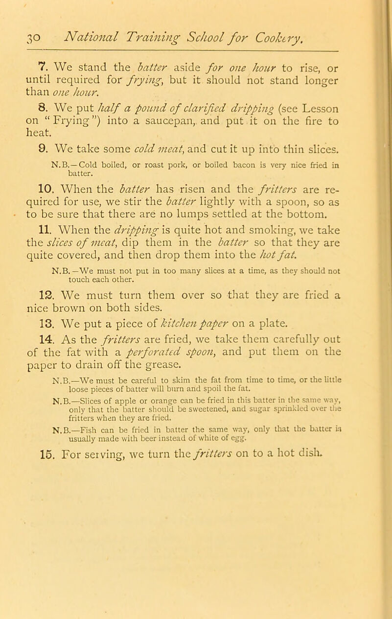 7. We stand the hatter aside for one hour to rise, or until required for frying, but it should not stand longer than one hour. 8. We put half a pound of clarified dripping (see Lesson on “ Frying ”) into a saucepan,, and put it on the fire to heat. 9. We take some cold meat, and cut it up into thin slices. N.B.—Cold boiled, or roast pork, or boiled bacon is very nice fried in batter. 10. When the batter has risen and the fritters are re- quired for use, we stir the batter lightly with a spoon, so as to be sure that there are no lumps settled at the bottom. 11. When the dripping is quite hot and smoking, we take th.Q slices of meat, dip them in the batter so that they are quite covered, and then drop them into the hot fat. N.B. — We must not put in too many slices at a time, as they should not touch each other. 12. We must turn them over so that they are fried a nice brown on both sides. 13. We put a piece of kitchen paper on a plate. 14. As the fritters are fried, we take them carefully out of the fat with a perforated spoon, and put them on the paper to drain off the grease. N.B.—We must be careful to skim the fat from time to time, or the little loose pieces of batter will burn and spoil the fat. N.B.—Slices of apple or orange can be fried in this batter in the same way. only that the batter should be sweetened, and sugar sprinkled over ilie fritters when they are fried. N.B.—Fish can be fried in batter the same way, only that the batter in usually made with beer instead of white of egg. 15. For serving, we turn the fritters on to a hot dish.