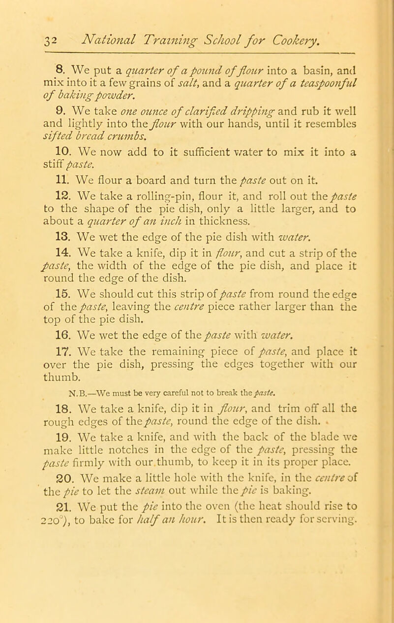 8. We put a quarter of a pound of flour into a basin, and mix into it a few grains of scilt, and a quarter of a teaspoonfid of baking powder. 9. We take one ounce of clarifled dripping and rub it well and lightly into the flour with our hands, until it resembles sifted bread crumbs, 10. We now add to it sufficient water to mix it into a stiff paste. 11. We flour a board and turn the paste out on it. 12. We take a rolling-pin, flour it, and roll out the paste to the shape of the pie dish, only a little larger, and to about a quarter of an inch in thickness. 13. We wet the edge of the pie dish with water, 14. We take a knife, dip it in flour, and cut a strip of the paste, the width of the edge of the pie dish, and place it round the edge of the dish. 15. We should cut this strip of paste from round the edge of the paste, leaving the centre piece rather larger than the top of the pie dish, 16. We wet the edge of the paste with zvater. 17. We take the remaining piece of paste, and place it over the pie dish, pressing the edges together with our thumb. N.B.—^We must be very careful not to break the^as/e. 18. We take a knife, dip it in flour, and trim off all the rough edges of the paste, round the edge of the dish. • 19. We take a knife, and with the back of the blade we make little notches in the edge of the paste, pressing the paste firmly with our.thumb, to keep it in its proper place. 20. We make a little hole with the knife, in the centre of the pie to let the steam out while the pic is baking. 21. We put the pic into the oven (the heat should rise to 220°), to bake for half an hour. It is then ready for serving.
