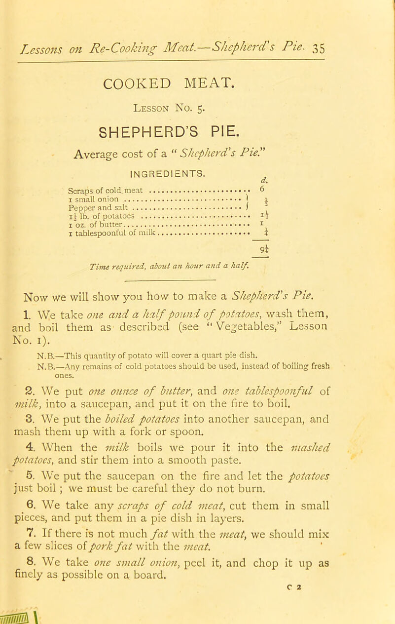 COOKED MEAT. Lesson No. 5. SHEPHERD’S PIE. Average cost of a “ Shepherd's Pie. INGREDIENTS. a. Scraps of cold, meat 6 I small onion ) i Pepper and salt ) ^ lb. of potatoes li I oz. of butter t I tablespoonful of milk i 9l Time required, about an hour and a half. Now we will show you how to make a Shepherd's Pie. 1. We take one and a half pound of potatoes, wash them, and boil them as described (see “Vegetables,” Lesson No. i). N.B.—This quantity of potato will cover a quart pie dish. N.B.—Any remains of cold potatoes should be used, instead of boiling fresh ones. 2. We put one ounce of butter, and one tablespoonful of milk, into a saucepan, and put it on the fire to boil. 3. We put the boiled potatoes into another saucepan, and mash them up with a fork or spoon. 4. When the milk boils we pour it into the mashed potatoes, and stir them into a smooth paste. 5. We put the saucepan on the fire and let the potatoes just boil; we must be careful they do not burn. 6. We take any scraps of cold meat, cut them in small pieces, and put them in a pie dish in layers. 7. If there is not much fat with the meat, we should mix a few slices of pork fat with the meat. 8. We take one small onion, peel it, and chop it up as finely as possible on a board. C 2