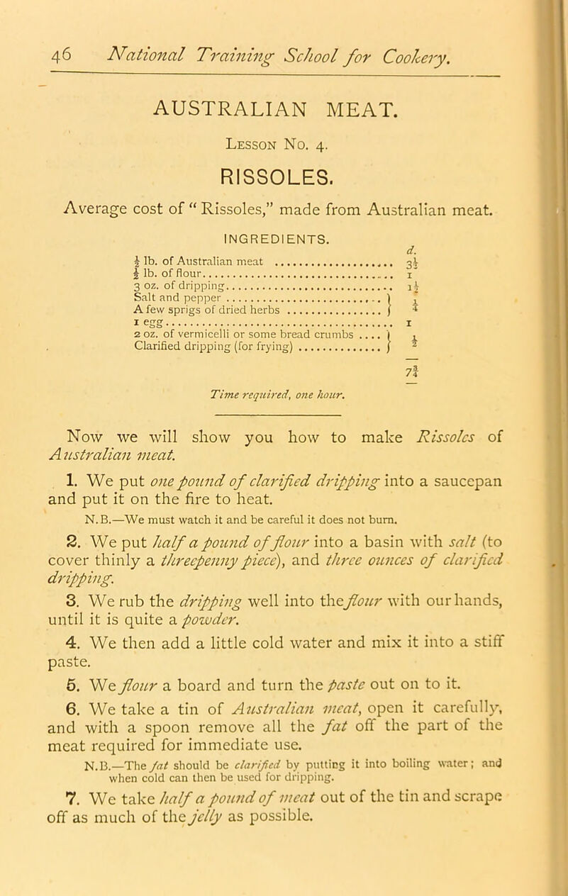 AUSTRALIAN MEAT. Lesson No. 4. RISSOLES. Average cost of “ Rissoles,” made from Australian meat. INGREDIENTS. I lb. of Australian meat J lb. of flour 3 oz. of dripping' Salt and pepper 1 A few sprigs of dried herbs j 1 egg 2 OZ. of vermicelli or some bread crumbs .... ( Clarified dripping (for frying) j d. I 1 2 Time required, one hoar. Now we will show you how to make Rissoles of Australian meat. 1. We put one pound of clarified dripping into a saucepan and put it on the fire to heat. N.B.—We must watch it and be careful it does not bum. 2. We put half a pound of four into a basin with salt (to cover thinly a threepenny piece), and three ounces of clarified dripping. 3. We rub the dripping well into th.^fiour with our hands, until it is quite a pozvder. 4. We then add a little cold water and mix it into a stiff paste. 6. We flour a board and turn the paste out on to it. 6. We take a tin of Australian meat, open it carefully, and with a spoon remove all the fat off the part of the meat required for immediate use. N. 13.—The fat should be clarified by putting it into boiling water; and when cold can then be used for dripping. 7. We take half a pound of meat out of the tin and scrape off as much of the jelly as possible.