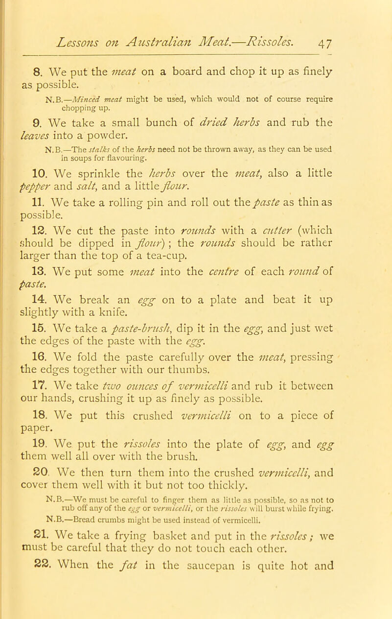 8. We put the meat on a board and chop it up as finely as possible. N.B.—Minced meat might be used, which would not of course require chopping up. 9. We take a small bunch of dried herbs and rub the leaves into a powder. N. B.—The stalks of the herbs need not be thrown away, as they can be used in soups for flavouring. 10. We sprinkle the herbs over the meat, also a little pepper and salt, and a little Jlour. 11. We take a rolling pin and roll out the paste as thin as possible. 12. We cut the paste into rounds with a cutter (which .should be dipped in flour) ; the rounds should be rather larger than the top of a tea-cup. 13. We put some meat into the centre of each round of paste. 14. We break an egg on to a plate and beat it up slightly with a knife. 15. We take a paste-brush, dip it in the egg, and just wet the edges of the paste with the egg. 16. We fold the paste carefully over the meat, pressing the edges together with our thumbs. 17. We take tzvo ounces of vermicelli and rub it between our hands, crushing it up as finely as possible. 18. We put this crushed vermicelli on to a piece of paper. 19. We put the rissoles into the plate of egg, and egg them well all over with the brush. 20. We then turn them into the crushed vermicelli, and cover them well with it but not too thickly. N.B.—We must be careful to finger them as little as possible, so as not to rub off any of the egg or vermicelli, or the rissoles will burst while frying. N.B.—Bread crumbs might be used instead of vermicelli. 21. We take a frying basket and put in the rissoles; we must be careful that they do not touch each other. 22. When the fat in the saucepan is quite hot and