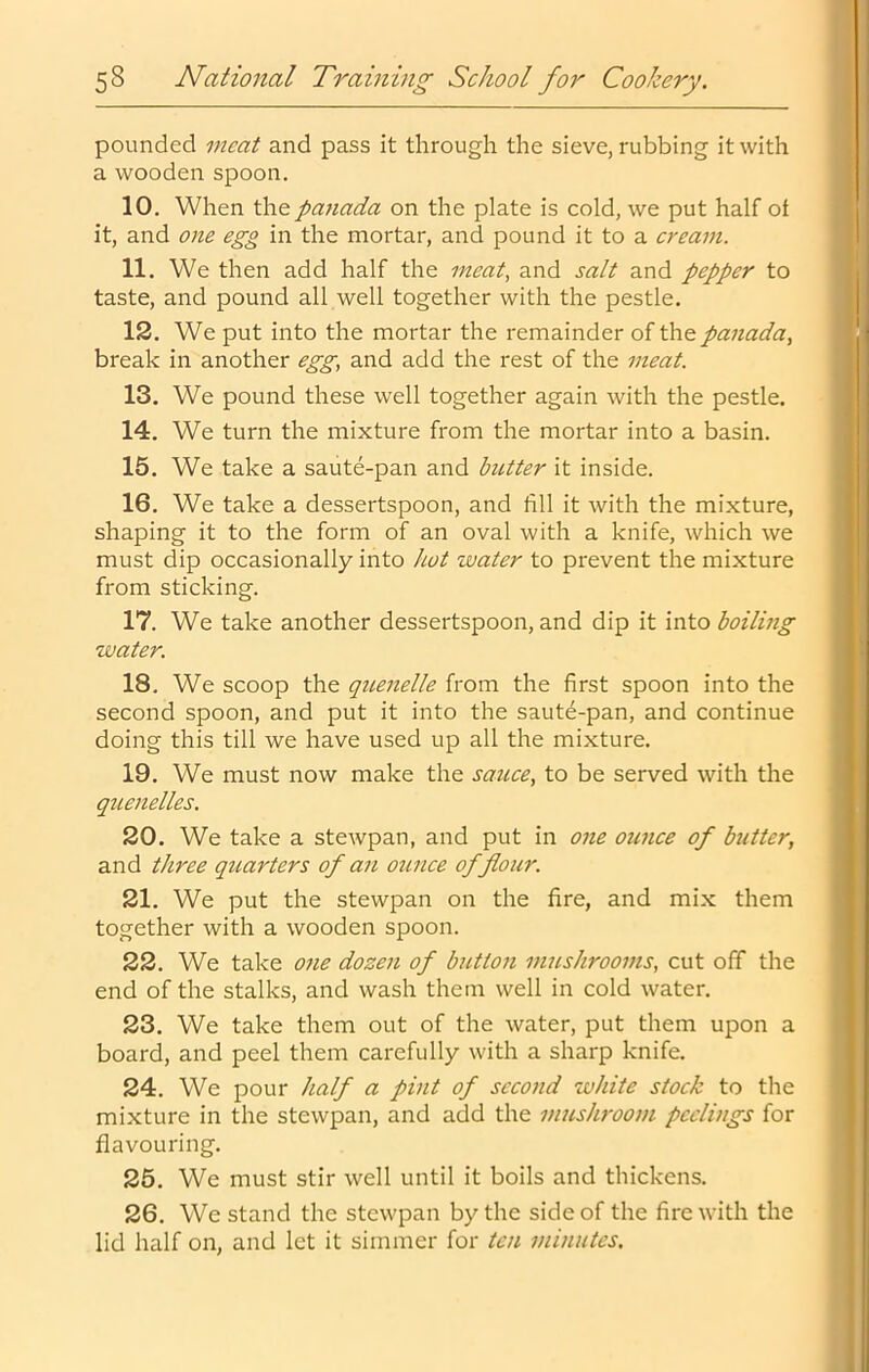 pounded meat and pass it through the sieve, rubbing it with a wooden spoon. 10. When the panada on the plate is cold, we put half ot it, and one egg in the mortar, and pound it to a cream. 11. We then add half the meat, and salt and pepper to taste, and pound all well together with the pestle. 12. We put into the mortar the I'emainder of the panada, break in another egg, and add the rest of the meat. 13. We pound these well together again with the pestle. 14. We turn the mixture from the mortar into a basin. 15. We take a saute-pan and butter it inside. 16. We take a dessertspoon, and fill it with the mixture, shaping it to the form of an oval with a knife, which we must dip occasionally into hot water to prevent the mixture from sticking. 17. We take another dessertspoon, and dip it into boiling water. 18. We scoop the quenelle from the first spoon into the second spoon, and put it into the saut6-pan, and continue doing this till we have used up all the mixture. 19. We must now make the sauce, to be served with the quenelles. 20. We take a stewpan, and put in one ounce of butter, and three quarters of an ounce of flour. 21. We put the stewpan on the fire, and mix them together with a wooden spoon. 22. We take one dozen of button mushrooms, cut off the end of the stalks, and wash them well in cold water. 23. We take them out of the water, put them upon a board, and peel them carefully with a sharp knife. 24. We pour half a pint of second white stock to the mixture in the stewpan, and add the mushroom peelings for flavouring. 25. We must stir well until it boils and thickens. 26. We stand the stewpan by the side of the fire with the lid half on, and let it simmer for ten minutes.