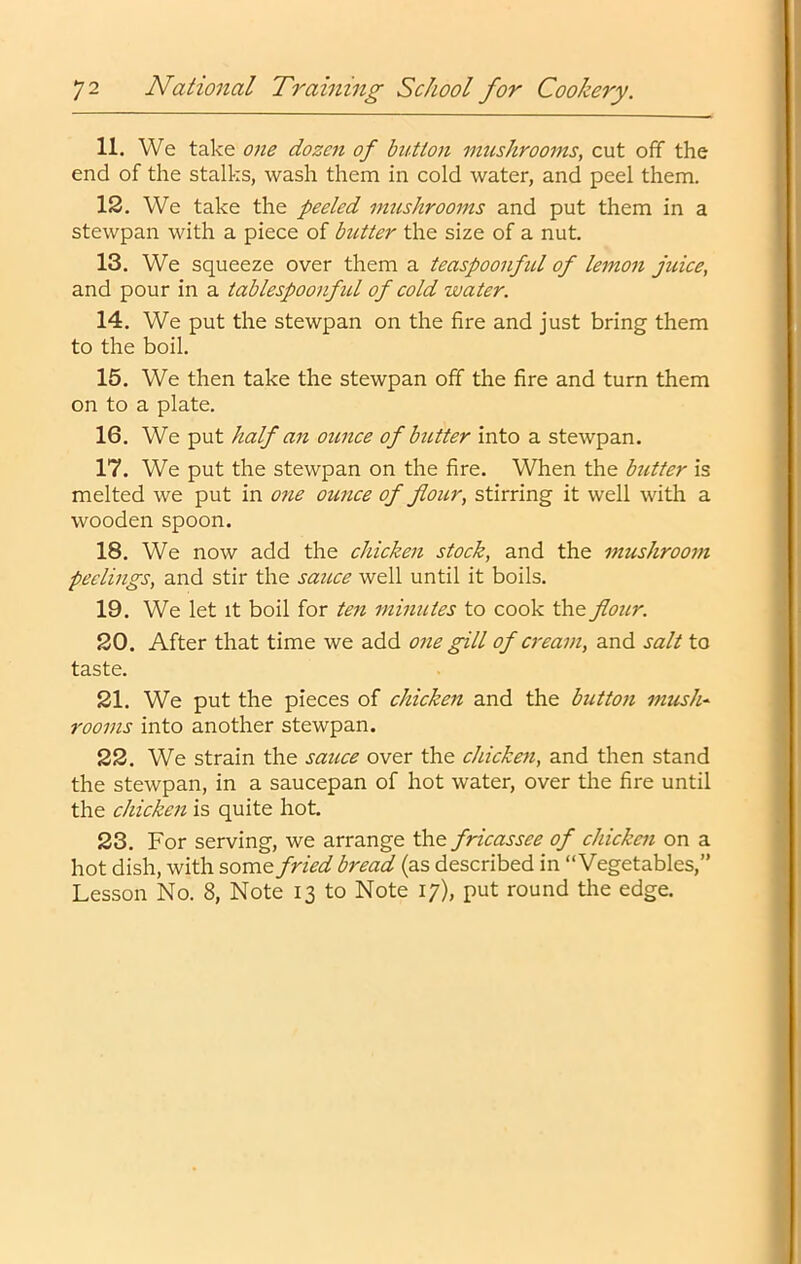 11. We take 07ie dozen of button mushrooms, cut off the end of the stalks, wash them in cold water, and peel them. 12. We take the peeled mushrooms and put them in a stewpan with a piece of butter the size of a nut. 13. We squeeze over them a teaspoonfd of lemon juice, and pour in a tablespoonfid of cold water. 14. We put the stewpan on the fire and just bring them to the boil. 15. We then take the stewpan off the fire and turn them on to a plate. 16. We put half an ounce of butter into a stewpan. 17. We put the stewpan on the fire. When the butter is melted we put in one ounce of flour, stirring it well with a wooden spoon. 18. We now add the chicken stock, and the mushroom peelings, and stir the saicce well until it boils. 19. We let It boil for ten minutes to cook the flour. 20. After that time we add one gill of cream, and salt to taste. 21. We put the pieces of chicken and the button mush- rooms into another stewpan. 22. We strain the sauce over the chicketi, and then stand the stewpan, in a saucepan of hot water, over the fire until the chicken is quite hot 23. For serving, we arrange the fricassee of chicken on a hot dish, with some fried bread (as described in “Vegetables,” Lesson No. 8, Note 13 to Note 17), put round the edge.