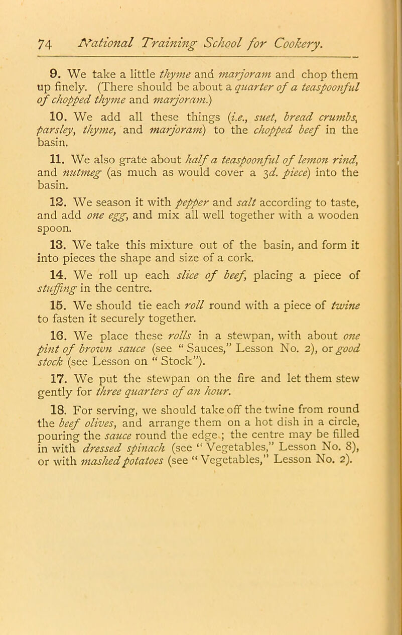 9. We take a little thyme and marjoram and chop them up finely. (There should be about a quarter of a teaspoonful of chopped thyme and marjorami) 10. We add all these things {i.e., suet, bread crumbs, parsley, thyme, and marjorani) to the chopped beef in the basin. 11. We also grate about half a teaspoonfid of letnon rind, and nutmeg (as much as would cover a '^d. piece) into the basin, 12. We season it with pepper and salt according to taste, and add one egg, and mix all well together with a wooden spoon. 13. We take this mixture out of the basin, and form it into pieces the shape and size of a cork. 14. We roll up each slice of beef, placing a piece of stuffing in the centre, 15. We should tie each roll round with a piece of twine to fasten it securely together. 16. We place these rolls in a stewpan, with about one pmt of brown sauce (see “Sauces,” Lesson No, 2), or good stock (see Lesson on “ Stock”). 17. We put the stewpan on the fire and let them stew gently for three quarters of an hoicr. 18. For serving, we should takeoff the twine from round the beef olives, and an*ange them on a hot dish in a circle, pouring the sauce round the edge ; the centre may be filled in with dressed spinach (see “Vegetables,” Lesson No. 8), or with mashed potatoes (see “ Vegetables,” Lesson No. 2).