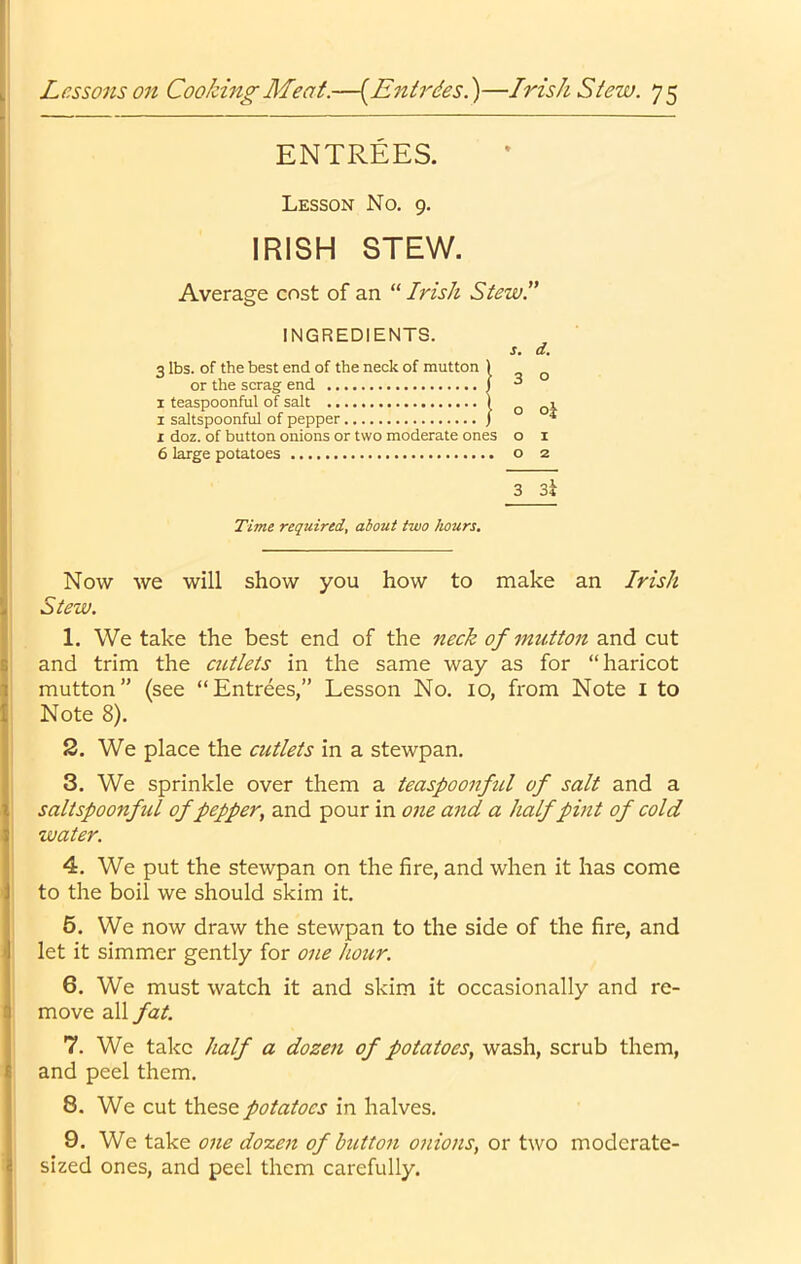 ENTREES. Lesson No. 9. IRISH STEW. Average cost of an “ Irish Stew.” INGREDIENTS. j. d. 3 lbs. of the best end of the neck of mutton or the scrag end I teaspoonful of salt 1 saltspoonful of pepper X doz. of button onions or two moderate ones o i 6 large potatoes o 2 3 3^ Time required, about two hours. Now we will show you how to make an Irish Stew. 1. We take the best end of the neck of mutton and cut and trim the cutlets in the same way as for “haricot mutton” (see “Entrees,” Lesson No. lo, from Note i to Note 8). 2. We place the cutlets in a stewpan. 3. We sprinkle over them a teaspoonful of salt and a saltspoonful of pepper, and pour in one and a half pint of cold water. 4. We put the stewpan on the fire, and when it has come to the boil we should skim it. 6. We now draw the stewpan to the side of the fire, and let it simmer gently for one hour. 6. We must watch it and skim it occasionally and re- move all fat. 7. We take half a dozen of potatoes, wash, scrub them, and peel them. 8. We cut these potatoes in halves. 9. We take one dozen of button onions, or two moderate- sized ones, and peel them carefully. 3 o o oj