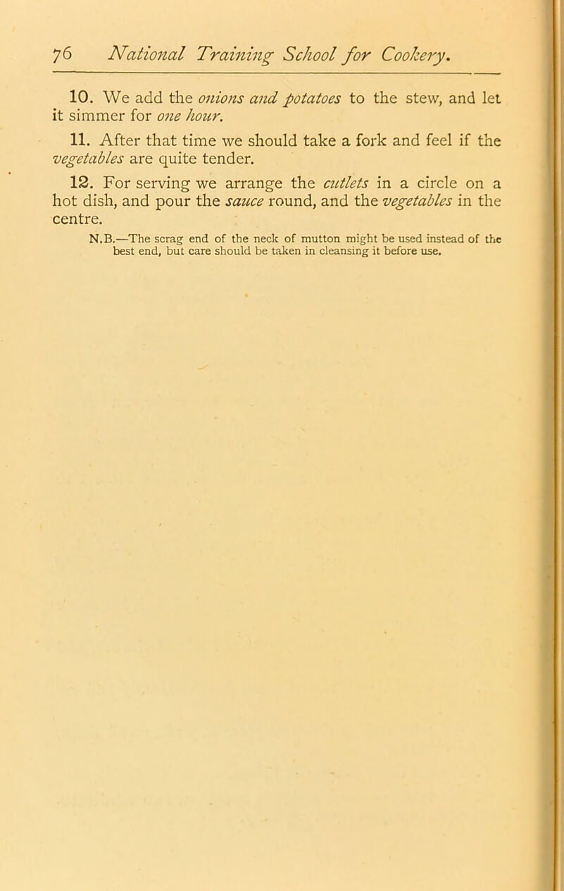 10. We add the onions and potatoes to the stew, and let it simmer for one hoitr. 11. After that time we should take a fork and feel if the vegetables are quite tender. 12. For serving we arrange the cictlets in a circle on a hot dish, and pour the sauce round, and the vegetables in the centre. N.B.—The scrag end of the neck of mutton might be used instead of the best end, but care should be taken in cleansing it before use.
