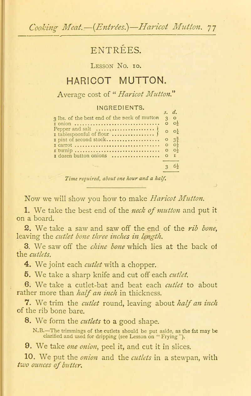 ENTREES. Lesson No. 10. HARICOT MUTTON. Average cost of “ Haricot Mutton.” INGREDIENTS. 3 lbs. of the best end of the neck of mutton I onion Pepper and salt ) I tablespoonful of flour / 1 pint of second stock I carrot I birnip 1 dozen button onions s. d. 3 o 0 01 o Oj O 3$ o oj o o^ O I 3 Time reqtdred, about one hour and a half. Now we will show you how to make Haricot Mutton. 1. We take the best end of the neck of mutton and put it on a board. 2. We take a saw and saw off the end of the rib bone, leaving the cittlet bone three inches in length. 3. We saw off the chine bone which lies at the back of the cutlets. 4. We joint each cutlet with a chopper. 6. We take a sharp knife and cut off each cutlet. 6. We take a cutlet-bat and beat each cutlet to about rather more than half an inch in thickness. 7. We trim the cutlet round, leaving about half an inch of the rib bone bare. 8. We form the cutlets to a good shape. N.B.—The trimmings of the cutlets should be put aside, as the fat may be clarified and used for dripping (see Lesson on “ Frying ). 9. We take one onion, peel it, and cut it in slices. 10. We put the onion and the cutlets in a stewpan, with two ounces of butter.