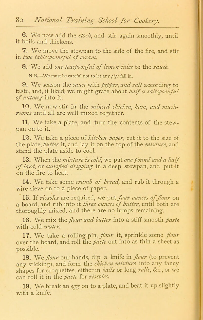 6. We now add the stock, and stir again smoothly, until it boils and thickens. 7. We move the stewpan to the side of the fire, and stir in two tablespoonsful of cream. 8. We add one teaspoonful of lemon juice to the sauce. N.B.—^We must be careful not to let any pips fall in. 9. We season the sauce with pepper, and salt according to taste, and, if liked, we might grate about half a saltspoonful of nutmeg into it. 10. We now stir in the minced chicken, ham, and mush- rooms until all are well mixed together. 11. We take a plate, and turn the contents of the stew- pan on to it. 12. We take a piece of kitchen paper, cut it to the size of the plate, butter it, and lay it on the top of the mixture, and stand the plate aside to cool. 13. When the mixture is cold, we put one pound and a half of lard, or clarified dripping in a deep stewpan, and put it on the fire to heat. 14. We take some crumb of bread, and rub it through a wire sieve on to a piece of paper. 15. If rissoles are required, we put four ounces of flour on a board, and rub into it three ounces of butter, until both are thoroughly mixed, and there are no lumps remaining. 16. We mix the flour and butter into a stiff smooth paste with cold water. 17. We take a rolling-pin, flour it, sprinkle some flour over the board, and roll the paste out into as thin a sheet as possible. 18. We flour our hands, dip a knife in flour (to prevent any sticking), and form the chicken mixture into any fancy shapes for croquettes, either in balls or long rolls, &c., or we can roll it in the paste for rissoles. 19. We break an egg on to a plate, and beat it up slightly with a knife.