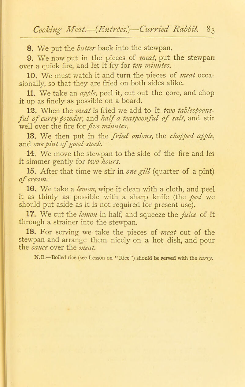 8. We put the hitter back into the stewpan. 9. We now put in the pieces of meat, put the stewpan over a quick fire, and let it fry for ten minutes. 10. We must watch it and turn the pieces of meat occa- sionally, so that they are fried on both sides alike. 11. We take an apple, peel it, cut out the core, and chop it up as finely as possible on a board. IS. When the meat is fried we add to it two tablespoons- ful of airry powder, and half a teaspoonful of salt, and stir well over the fire for five minutes. 13. We then put in the fried onions, the chopped apple, and 07ie pint of good stock. 14. We move the stewpan to the side of the fire and let it simmer gently for two hours. 15. After that time we stir in one gill (quarter of a pint) of a'earn. 16. We take a lemon, wipe it clean with a cloth, and peel it as thinly as possible with a sharp knife (the peel we should put aside as it is not required for present use). 17. We cut the lemon in half, and squeeze the juice of it through a strainer into the stewpan. 18. For serving we take the pieces of meat out of the stewpan and arrange them nicely on a hot dish, and pour the sauce over the meat. N.B.—Boiled rice (see Lesson on  Rice ”) should be served with the curry.