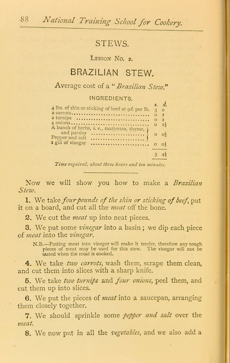 STEWS. Lesson No. 2. BRAZILIAN STEW. Average cost of a “ Brazilian Stew.” INGREDIENTS. 4 lbs. of shin or sticking of beef at gd. per lb. 2 carrots 2 turnips !!!!'! 4 onions A bunch of herbs, i. e., marjoram, thyme, ) o I o I and parsley Pepper and salt 1 gill of vinegar Time reqiiired, about three hours and te?i minutes. Now we will show you how to make a Brazilian Slew. 1. We take four pounds of the shin or sticking of beef, put it on a board, and cut all the meat off the bone. 2. We cut the meat up into neat pieces. 3. We put some vinegar into a basin ; we dip each piece of meat into the vinegar. N.B.—Putting meat into vinegar will make it tender, therefore any tough pieces of meat may be used for this stew. The vinegar will not be tasted when the meat is cooked. 4. We take tivo carrots, wash them, scrape tliem clean, and cut them into slices with a sharp knife. 6. We take two turnips and four onions, peel them, and cut them up into slices. 6. We put the pieces of meat into a saucepan, arranging them closely together. 7. We should sprinkle some pepper and salt over the meat. 8. We now put in all the vegetables, and we also add a