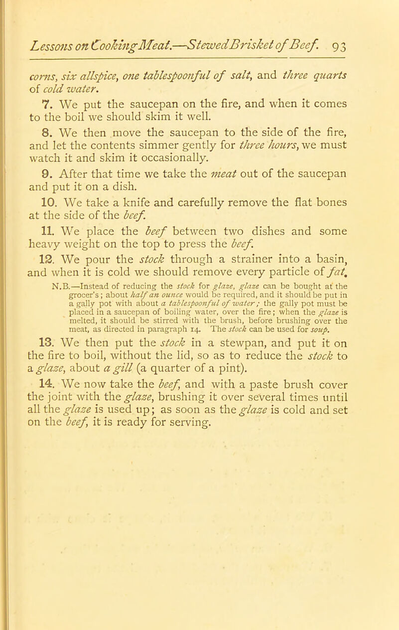 corns, six allspice, one tahlespoonfid of salt, and three quarts of cold water. 7. We put the saucepan on the fire, and when it comes to the boil we should skim it well. 8. We then move the saucepan to the side of the fire, and let the contents simmer gently for three hours, we must watch it and skim it occasionally. 9. After that time we take the meat out of the saucepan and put it on a dish. 10. We take a knife and carefully remove the flat bones at the side of the beef. 11. We place the beef between two dishes and some heavy weight on the top to press the beef. 13. We pour the stock through a strainer into a basin, and when it is cold we should remove every particle of fat, N.B.—Instead of reducing the stock for glaze, glaze can be bought af the grocer's; about half an ounce would be required, and it should be put in a gaily pot with about a tablespoonful of water; the gaily pot must be placed in a saucepan of boiUng water, over the fire; when the glaze is melted, it should be stirred with the brush, before brushing over the meat, as directed in paragraph 14. The stock can be used for soup. 13. We then put the stock in a stewpan, and put it on the fire to boil, without the lid, so as to reduce the stock to a glaze, about a gill (a quarter of a pint). 14. We now take the beef and with a paste brush cover the joint with glaze, brushing it over several times until all the glaze is used up; as soon as the glaze is cold and set on the beef, it is ready for serving.