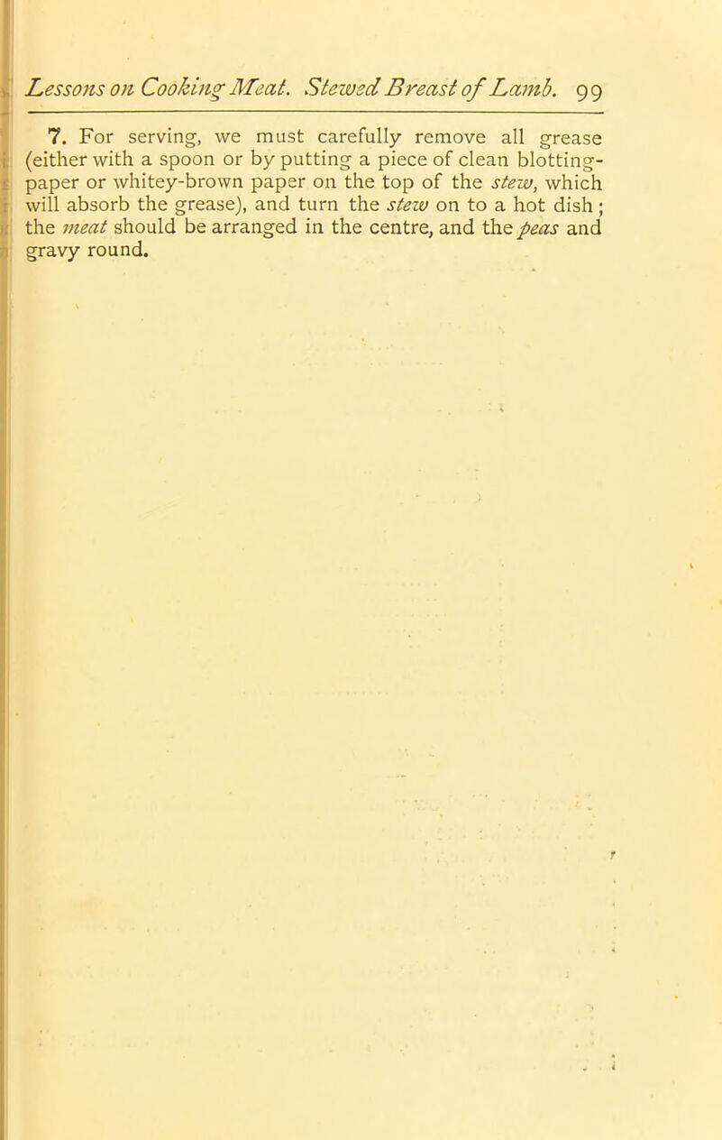 I I Lessons 0)1 Cooking Meat. Stewed Breast of Lamb. 99 j) 7. For serving, Ave must carefully remove all grease I (either with a spoon or by putting a piece of clean blotting- f paper or Avhitey-brown paper on the top of the stew, which I will absorb the grease), and turn the stew on to a hot dish ; It the meat should be arranged in the centre, and the peas and j gravy round. r