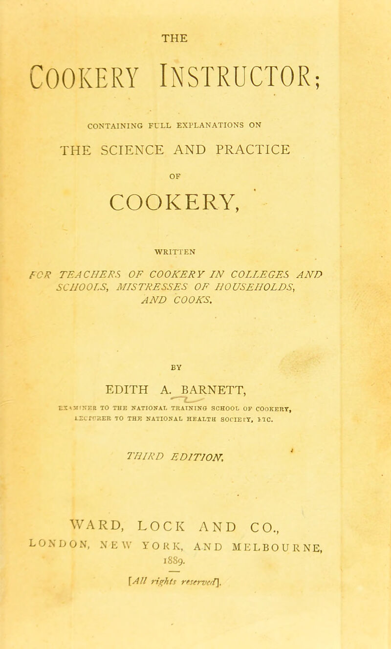 THE Cookery instructor; CONTAINING FULL EXPLANATIONS ON THE SCIENCE AND PRACTICE OF COOKERY, ' WRITTEN FOR TEACHERS OF COOKERY IN COLLEGES AND SCHOOLS, MISTRESSES OE HOUSEHOLDS, AND COOKS. BY EDITH A. BARNETT, EXOflNER TO THE NATIONAL TRAINING SCHOOL OP COOKERY, i-ECrrSER TO THE NATIONAL HEALTH SOCIETY, 1TC. THIRD EDITION. WARD, LOCK AND CO., LONDON, NEW YORK, AND MELBOURNE, 1889. [All rights rrservcd).