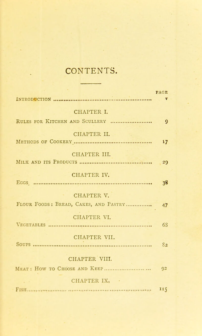 CONTENTS Introduction •••••*•»«••••• PAGE v CHAPTER I. Rules for Kitchen and Scullery 9 CHAPTER II. Methods of Cookery 17 CHAPTER III. Milk and its Products 29 CHAPTER IV. Eggs 38 CHAPTER V. Flour Foods : Bread, Cakes, and Pastry 47 CHAPTER VI. Vegetables 6S CHAPTER VII. Soups ! 82 CHAPTER VIII. Meat: How to Choose and Keep 92 CHAPTER IX, • Fish 1 «5