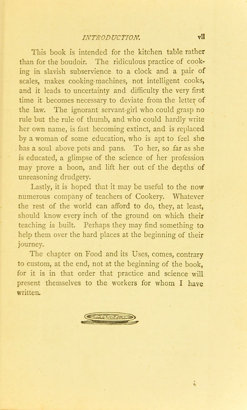 This book is intended for the kitchen table rather than for the boudoir. The ridiculous practice of cook- ing in slavish subservience to a clock and a pair of scales, makes cooking-machines, not intelligent cooks, and it leads to uncertainty and difficulty the very first time it becomes necessary to deviate from the letter of the law. The ignorant servant-girl who could grasp no rule but the rule of thumb, and who could hardly write her own name, is fast becoming extinct, and is replaced by a woman of some education, who is apt to feel she has a soul above pots and pans. To her, so far as she is educated, a glimpse of the science of her profession may prove a boon, and lift her out cf the depths of unreasoning drudgery. Lastly, it is hoped that it may be useful to the now numerous company of teachers of Cookery. Whatever the rest of the world can afford to do, they, at least, should know every inch of the ground on which their teaching is built. Perhaps they may find something to help them over the hard places at the beginning of their journey. The chapter on Food and its Uses, comes, contrary to custom, at the end, not at the beginning of the book, for it is in that order that practice and science will present themselves to the workers for whom I have written.