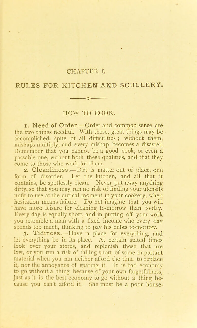 CHAPTER I. RULES FOR KITCHEN AND SCULLERY. o HOW TO COOK. 1. Need of Order.—Order and common-sense are the two things needful. With these, great things may be accomplished, spite of all difficulties ; without them, mishaps multiply, and every mishap becomes a disaster. Remember that you cannot be a good cook, or even a passable one, without both these qualities, and that they come to those who work for them. 2. Cleanliness.—Dirt is matter out of place, one form of disorder, Let the kitchen, and all that it contains, be spotlessly clean. Never put away anything dirty, so that you may run no risk of finding your utensils unfit to use at the critical moment in your cookery, when hesitation means failure. Do not imagine that you will have more leisure for cleaning to-morrow than to-day. Every day is equally short, and in putting off your work you resemble a man with a fixed income who every day spends too much, thinking to pay his debts to-morrow. 3. Tidiness.—Have a place for everything, and let everything be in its place. At certain stated times look over your stores, and replenish those that are low, or you run a risk of falling short of some important material when you can neither afford the time to replace it, nor the annoyance of sparing it. It is bad economy to go without a thing because of your own forgetfulness, just as it is the best economy to go without a thing be- cause you can’t afford it. She must be a poor house-
