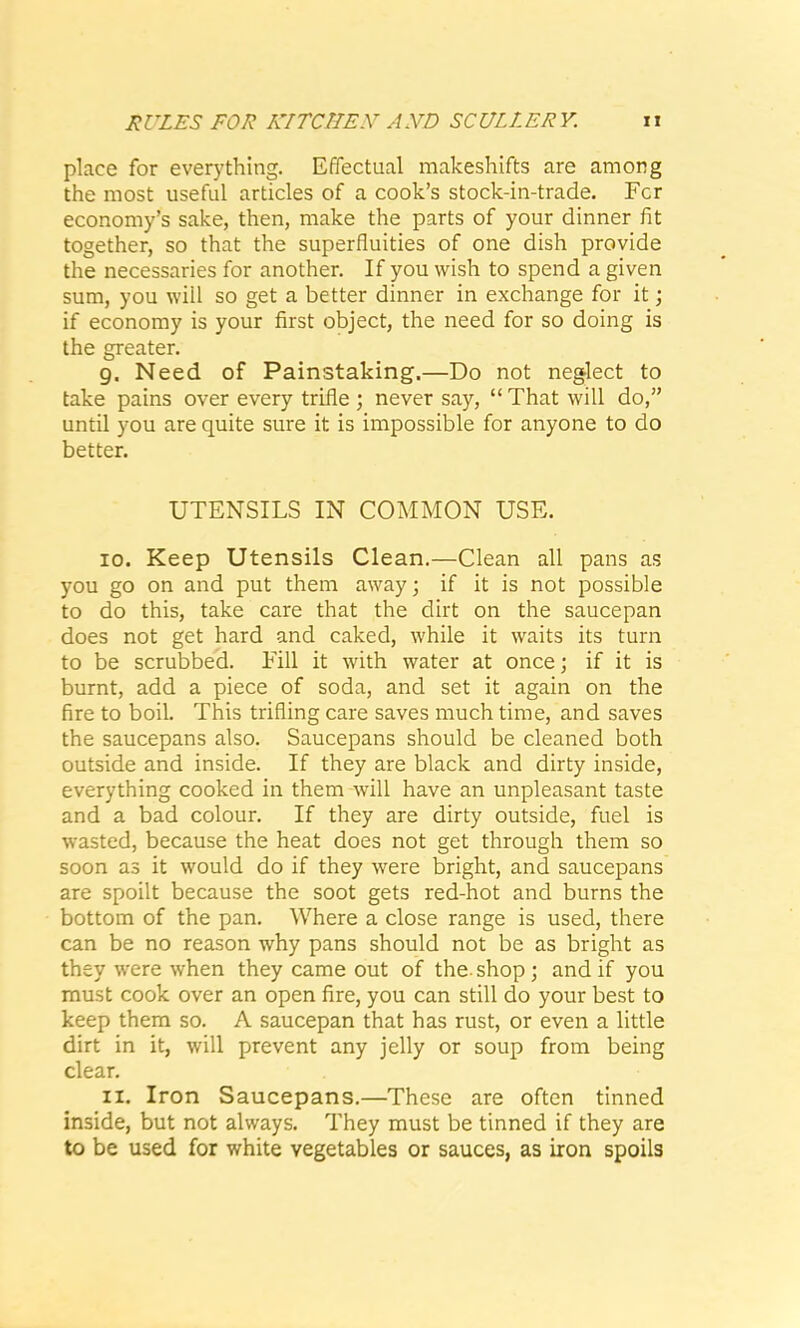 place for everything. Effectual makeshifts are among the most useful articles of a cook’s stock-in-trade. Fcr economy’s sake, then, make the parts of your dinner fit together, so that the superfluities of one dish provide the necessaries for another. If you wish to spend a given sum, you will so get a better dinner in exchange for it; if economy is your first object, the need for so doing is the greater. g. Need of Painstaking.—Do not neglect to take pains over every trifle ; never say, “ That will do,” until you are quite sure it is impossible for anyone to do better. UTENSILS IN COMMON USE. 10. Keep Utensils Clean.—Clean all pans as you go on and put them away; if it is not possible to do this, take care that the dirt on the saucepan does not get hard and caked, while it waits its turn to be scrubbed. Fill it with water at once; if it is burnt, add a piece of soda, and set it again on the fire to boil. This trifling care saves much time, and saves the saucepans also. Saucepans should be cleaned both outside and inside. If they are black and dirty inside, everything cooked in them will have an unpleasant taste and a bad colour. If they are dirty outside, fuel is wasted, because the heat does not get through them so soon as it would do if they were bright, and saucepans are spoilt because the soot gets red-hot and burns the bottom of the pan. Where a close range is used, there can be no reason why pans should not be as bright as they were when they came out of the-shop; and if you must cook over an open fire, you can still do your best to keep them so. A saucepan that has rust, or even a little dirt in it, will prevent any jelly or soup from being clear. 11. Iron Saucepans.—These are often tinned inside, but not always. They must be tinned if they are to be used for white vegetables or sauces, as iron spoils